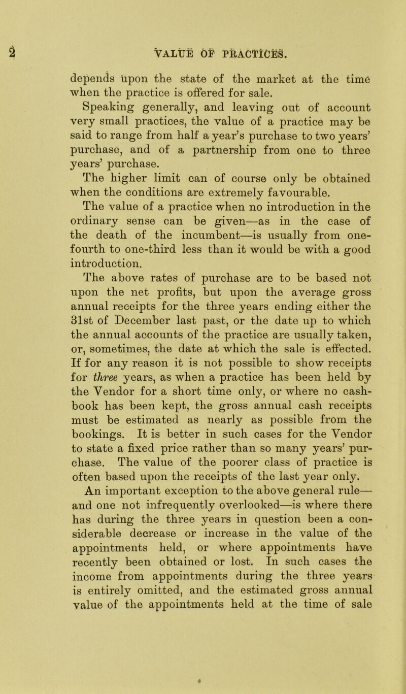 depends upon the state of the market at the time when the practice is offered for sale. Speaking generally, and leaving out of account very small practices, the value of a practice may be said to range from half a year’s purchase to two years’ purchase, and of a partnership from one to three years’ purchase. The higher limit can of course only be obtained when the conditions are extremely favourable. The value of a practice when no introduction in the ordinary sense can be given—as in the case of the death of the incumbent—is usually from one- fourth to one-third less than it would be with a good introduction. The above rates of purchase are to be based not upon the net profits, but upon the average gross annual receipts for the three years ending either the 31st of December last past, or the date up to which the annual accounts of the practice are usually taken, or, sometimes, the date at which the sale is effected. If for any reason it is not possible to show receipts for three years, as when a practice has been held by the Vendor for a short time only, or where no cash- book has been kept, the gross annual cash receipts must be estimated as nearly as possible from the bookings. It is better in such cases for the Vendor to state a fixed price rather than so many years’ pur- chase. The value of the poorer class of practice is often based upon the receipts of the last year only. An important exception to the above general rule— and one not infrequently overlooked—is where there has during the three years in question been a con- siderable decrease or increase in the value of the appointments held, or where appointments have recently been obtained or lost. In such cases the income from appointments during the three years is entirely omitted, and the estimated gross annual value of the appointments held at the time of sale