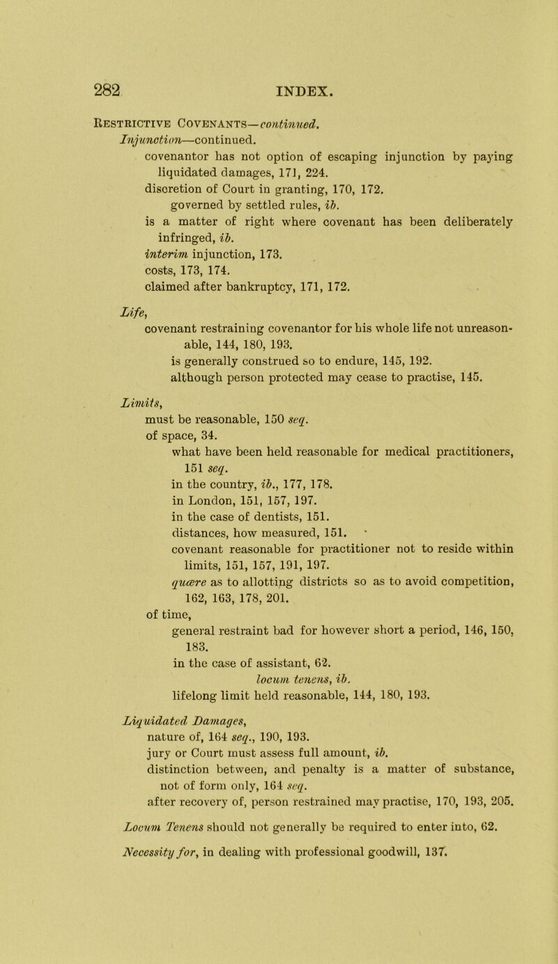 Restrictive Cove^a^ts—continued. Injunction—continued. covenantor has not option of escaping injunction by paying liquidated damages, 171, 224. discretion of Court in granting, 170, 172. governed by settled rules, ih. is a matter of right where covenant has been deliberately infringed, ii. interim injunction, 173. costs, 173, 174. claimed after bankruptcy, 171, 172. Life, covenant restraining covenantor for his whole life not unreason- able, 144, 180, 193. is generally construed so to endure, 145, 192. although person protected may cease to practise, 145. Limits, must be reasonable, 150 seq. of space, 34. what have been held reasonable for medical practitioners, 151 sec[. in the country, ih., 177, 178. in London, 151, 167, 197. in the case of dentists, 151. distances, how measured, 151. covenant reasonable for practitioner not to reside within limits, 151, 157, 191, 197. (jucere as to allotting districts so as to avoid competition, 162, 163, 178, 201. of time, general restraint bad for however short a period, 146, 150, 183. in the case of assistant, 62. locum tenens, ih. lifelong limit held reasonable, 144, 180, 193. Liquidated Damages, nature of, 164 seq., 190, 193. jury or Court must assess full amount, ih. distinction between, and penalty is a matter of substance, not of form only, 164 seq. after recovery of, person restrained may practise, 170, 193, 205. Locum Tenens should not generally be required to enter into, 62. Necessity for, in dealing with professional goodwill, 137.