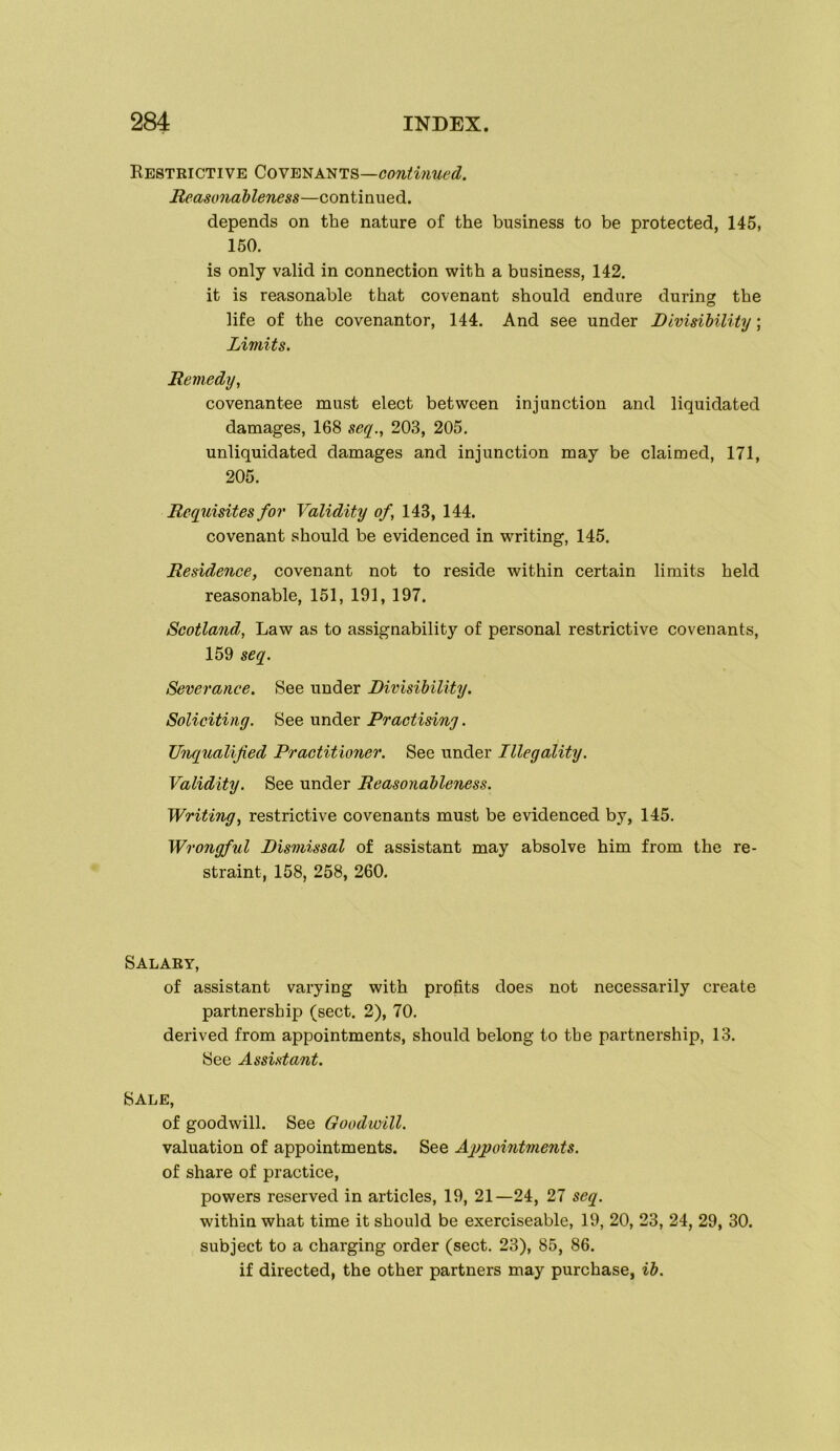 KeSTRICTIVE COYB'b^A'NTS—COntmued. Reasonableness—continued. depends on the nature of the business to be protected, 145, 150. is only valid in connection with a business, 142. it is reasonable that covenant should endure during the life of the covenantor, 144. And see under Divisibility; Limits. Remedy, covenantee must elect between injunction and liquidated damages, 168 seq., 203, 205. unliquidated damages and injunction may be claimed, 171, 205. Requisites for Validity of, 143, 144. covenant should be evidenced in writing, 145. Residence, covenant not to reside within certain limits held reasonable, 151, 191, 197. Scotland, Law as to assignability of personal restrictive covenants, 159 seq. Severance. See under Divisibility. Soliciting. See under Practising. Unqualified Practitioner. See under Illegality. Validity. See under Reasonableness. Writing, restrictive covenants must be evidenced by, 145. Wrongful Dismissal of assistant may absolve him from the re- straint, 158, 258, 260. Salary, of assistant varying with profits does not necessarily create partnership (sect. 2), 70. derived from appointments, should belong to the partnership, 13. See Assistant. Sale, of goodwill. See Goodwill. valuation of appointments. See Ag)pointments. of share of practice, powers reserved in articles, 19, 21—24, 27 seq. within what time it should be exerciseable, 19, 20, 23, 24, 29, 30. subject to a charging order (sect. 23), 85, 86. if directed, the other partners may purchase, ib.
