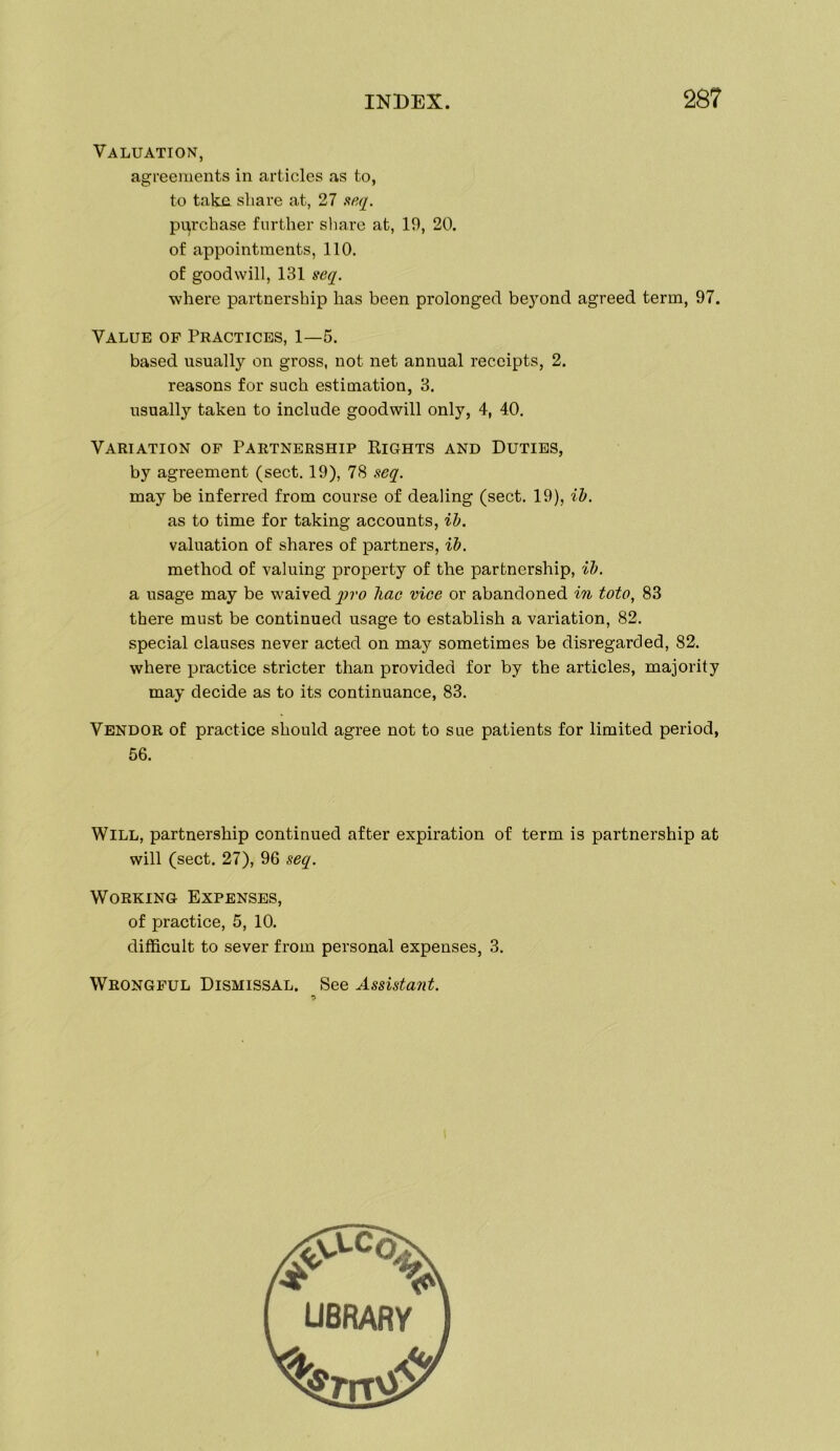 Valuation, agreements in articles as to, to takn share at, 27 aeq. pi^rchase further sliare at, 19, 20. of appointments, 110. of goodwill, 131 seq. where partnership has been prolonged be}’’ond agreed term, 97. Value op Practices, 1—5. based usually on gross, not net annual receipts, 2. reasons for such estimation, 8, usually taken to include goodwill only, 4, 40. Variation of Partnership Rights and Duties, by agreement (sect. 19), 78 seq. may be inferred from course of dealing (sect. 19), ih. as to time for taking accounts, ih. valuation of shares of partners, ib. method of valuing property of the partnership, ih. a usage may be waived qjro Tiac vice or abandoned i% toto, 83 there must be continued usage to establish a variation, 82. special clauses never acted on may sometimes be disregarded, 82. where practice stricter than provided for by the articles, majority may decide as to its continuance, 83. Vendor of practice should agree not to sue patients for limited period. Will, partnership continued after expiration of term is partnership at will (sect. 27), 96 seq. Working Expenses, of practice, 5, 10. difficult to sever from personal expenses, 3. Wrongful Dismissal. See Assistant. 56. UBRARY