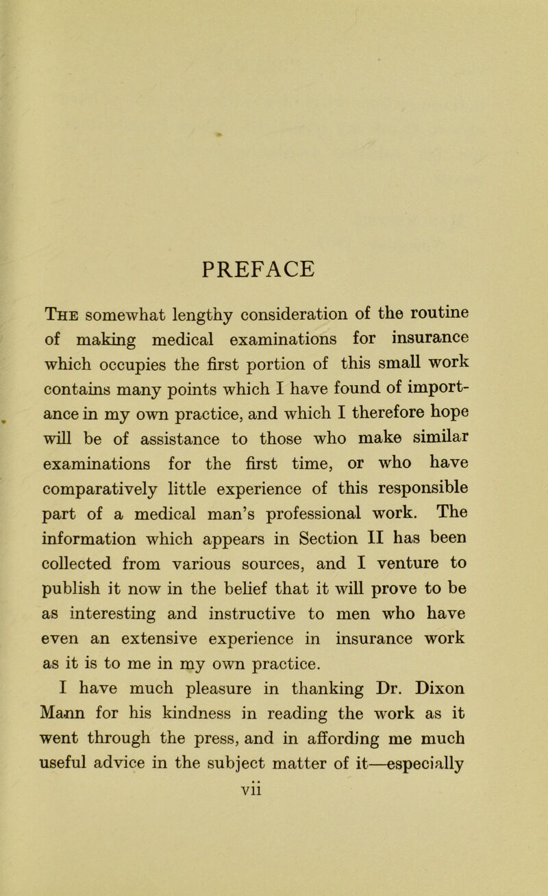 PREFACE The somewhat lengthy consideration of the routine of making medical examinations for insurance which occupies the first portion of this small work contains many points which I have found of import- ance in my own practice, and which I therefore hope will be of assistance to those who make similar examinations for the first time, or who have comparatively little experience of this responsible part of a medical man’s professional work. The information which appears in Section II has been collected from various sources, and I venture to publish it now in the belief that it will prove to be as interesting and instructive to men who have even an extensive experience in insurance work as it is to me in my own practice. I have much pleasure in thanking Dr. Dixon Mann for his kindness in reading the work as it went through the press, and in affording me much useful advice in the subject matter of it—especially Vll