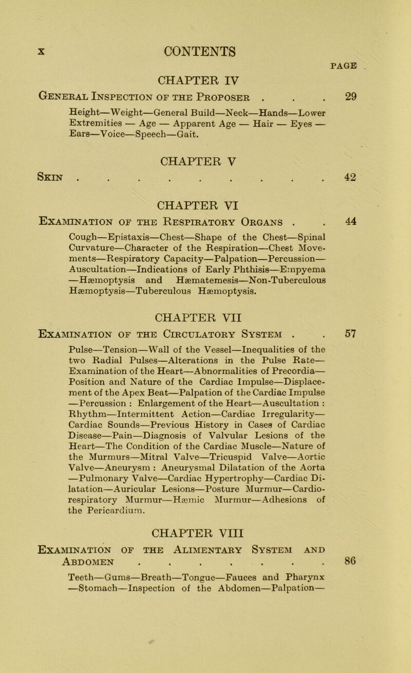 PAGE CHAPTER IV General Inspection of the Proposer ... 29 Height—Weight—General Build—Neck—Hands—Lower Extremities — Age — Apparent Age — Hair — Eyes — Ears—V oice—Speech—Gait. CHAPTER V Skin ......... 42 CHAPTER VI Examination of the Respiratory Organs . . 44 Cough—Epistaxis—Chest—Shape of the Chest—Spinal Curvatvrre—Character of the Respiration—Chest Move- ments—Respiratory Capacity—Palpation—Percussion— Auscultation—Indications of Early Phthisis—Empyema —Haemoptysis and Hsematemesis—Non-Tuberculous Haemoptysis—Tuberculous Haemoptysis. CHAPTER VII Examination of the Circulatory System . . 57 Pulse—Tension—Wall of the Vessel—Inequalities of the two Radial Pulses—Alterations in the Pulse Rate— Examination of the Heart—Abnormalities of Precordiai— Position and Nature of the Cardiac Impulse—Displace- ment of the Apex Beat—Palpation of the Cardiac Impulse —Percussion : Enlargement of the Heart—Auscultation : Rhythm—Intermittent Action—Cardiac Irregularity— Cardiac Sounds—Previous History in Cases of Cardiac Disease—Pain—Diagnosis of Valvular Lesions of the Heart—The Condition of the Cardiac Muscle—Nature of the Murmurs—Mitral Valve—Tricuspid Valve—Aortic Valve—Aneurysm : Aneurysmal Dilatation of the Aorta —Pulmonary Valve—Cardiac Hypertrophy—Cardiac Di- latation—Auricular Lesions—Posture Murmur—Cardio- respiratory Murmur—Hasinic INIurmur—Adhesions of the Pericardium. CHAPTER VIII Examination of the Alimentary System and Abdomen ....... 86 Teeth—Gums—Breath—Tongue—Fauces and Pharynx —Stomach—Inspection of the Abdomen—Palpation—