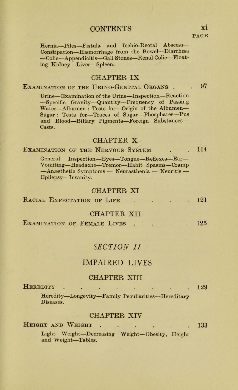 Hernia—Piles—Fistula and Ischio-Rectal Abscess— Constipation—Haemorrhage from the Bowel—Diarrhoea —Colic—Appendicitis—Gall Stones—Renal Colic—Float- ing Kidney—Liver—Spleen. CHAPTER IX Examination of the Urino-Genital Organs . Urine—Examination of the Urine—Inspection—Reaction —Specific Gravity—Quantity—Frequency of Passing Water—Albumen : Tests for—Origin of the Albumen— Sugar : Tests for—Traces of Sugar—Phosphates—Pus and Blood—Biliary Pigments—Foreign Substances— Casts. CHAPTER X Examination of the Nervous System General Inspection—Eyes—Tongue—Refiexes—Ear— Vomiting—Headache—Tremor—Habit Spasms—Cramp —Anaesthetic Symptoms — Neurasthenia — Neuritis — Epilepsy—Insanity. CHAPTER XI Racial Expectation of Life . . . . CHAPTER XII Examination of Female Lives . . . . SECTION II IMPAIRED LIVES CHAPTER XIII Heredity ........ Heredity—Longevity—Family Peculiarities—Hereditary Diseases. CHAPTER XIV Height and Weight ...... Light Weight—Decreasing Weight—Obesity, Height and Weight—Tables. page , 97 114 121 125 129 133
