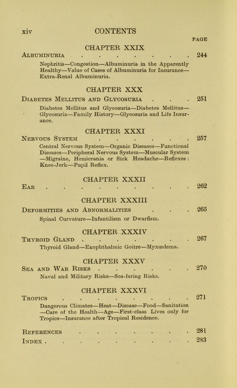 PAGE CHAPTER XXIX Albuminuria ....... 244 Nephritis—Congestion—Albuminuria in the Apparently Healthy—Value of Cases of Albuminuria for Insurance— Extra-Renal Albuminuria. CHAPTER XXX Diabetes Mellitus and Glycosuria . . .251 Diabetes Mellitus and Glycosuria—Diabetes Mellitus— * Glycosuria—Family History—Glycosuria and Life Insur- ance. CHAPTER XXXI Nervous System ...... 257 Central Nervous System—Organic Diseases—Functional Diseases—Peripheral Nervous System—Muscular System —Migraine, Hemicrania or Sick Headache—Reflexes : Knee-Jerk—Pupil Reflex. CHAPTER XXXII Ear ......... 262 CHAPTER XXXIII Deformities and Abnormalities . . . 265 Spinal Curvature—Infantilism or Dwarflsm. CHAPTER XXXIV Thyroid Gland ....... 267 Thyroid Gland—Exophthalmic Goitre—Myxcedema. CHAPTER XXXV Sea and War Risks . . . . . .270 Naval and Military Risks—Sea-faring Risks. CHAPTER XXXVI Tropics . . . • . • • .271 Dangerous Climates—Heat—Disease—Food—Sanitation —Care of the Health—Age—First-class Lives only for Tropics—Insurance after Tropical Residence. References Index . 281