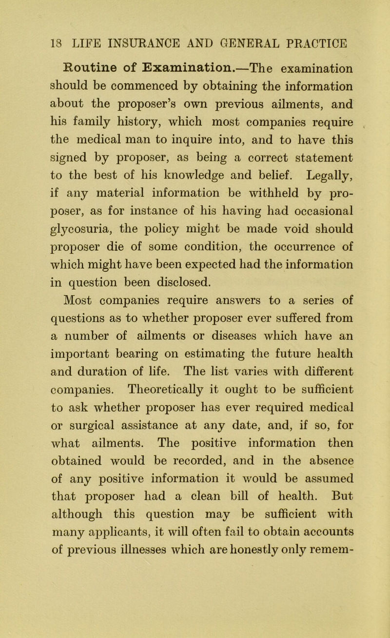 Routine of Examination.—The examination should be commenced by obtaining the information about the proposer’s own previous ailments, and his family history, which most companies require the medical man to inquire into, and to have this signed by proposer, as being a correct statement to the best of his knowledge and belief. Legally, if any material information be withheld by pro- poser, as for instance of his having had occasional glycosuria, the policy might be made void should proposer die of some condition, the occurrence of which might have been expected had the information in question been disclosed. Most companies require answers to a series of questions as to whether proposer ever suffered from a number of ailments or diseases which have an important bearing on estimating the future health and duration of life. The list varies with different companies. Theoretically it ought to be sufficient to ask whether proposer has ever required medical or surgical assistance at any date, and, if so, for what ailments. The positive information then obtained would be recorded, and in the absence of any positive information it would be assumed that proposer had a clean bill of health. But although this question may be sufficient with many applicants, it will often fail to obtain accounts of previous illnesses which are honestly only remem-