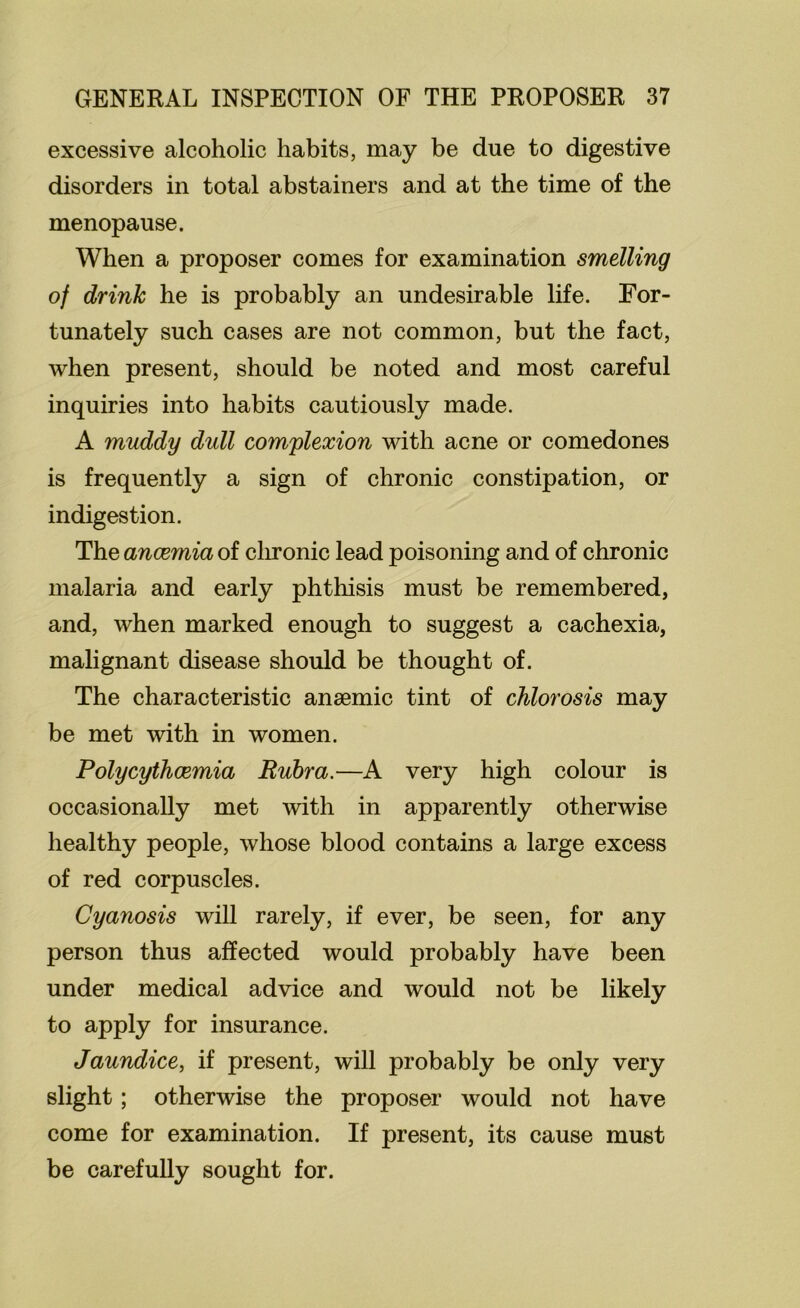 excessive alcoholic habits, may be due to digestive disorders in total abstainers and at the time of the menopause. When a proposer comes for examination smelling of drink he is probably an undesirable life. For- tunately such cases are not common, but the fact, when present, should be noted and most careful inquiries into habits cautiously made. A muddy dull complexion with acne or comedones is frequently a sign of chronic constipation, or indigestion. The anosmia of clu*onic lead poisoning and of chronic malaria and early phthisis must be remembered, and, when marked enough to suggest a cachexia, malignant disease should be thought of. The characteristic anaemic tint of chlorosis may be met with in women. PolycythcBmia Ruhr a.—A very high colour is occasionally met with in apparently otherwise healthy people, whose blood contains a large excess of red corpuscles. Cyanosis will rarely, if ever, be seen, for any person thus affected would probably have been under medical advice and would not be likely to apply for insurance. Jaundice, if present, will probably be only very slight; otherwise the proposer would not have come for examination. If present, its cause must be carefully sought for.