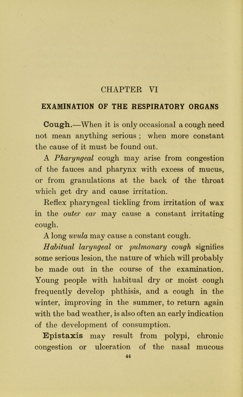 EXAMINATION OF THE RESPIRATORY ORGANS Cough.—When it is only occasional a cough need not mean anything serious ; when more constant the cause of it must be found out. A Pharyngeal cough may arise from congestion of the fauces and pharynx with excess of mucus, or from granulations at the back of the throat which get dry and cause irritation. Reflex pharyngeal tickling from irritation of wax in the outer ear may cause a constant irritating cough. A long uvula may cause a constant cough. Habitual laryngeal or pulmonary cough signifies some serious lesion, the nature of which will probably be made out in the course of the examination. Young people with habitual dry or moist cough frequently develop phthisis, and a cough in the winter, improving in the summer, to return again with the bad weather, is also often an early indication of the development of consumption. Epistaxis may result from polypi, chronic congestion or ulceration of the nasal mucous