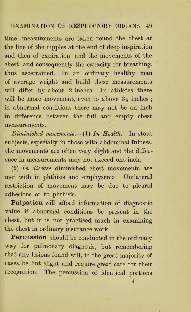 time, measurements are taken round the chest at the line of the nipples at the end of deep inspiration and then of expiration and the movements of the chest, and consequently the capacity for breathing, thus ascertained. In an ordinary healthy man of average weight and build these measurements will differ by about 2 inches. In athletes there will be more movement, even to above inches ; in abnormal conditions there may not be an inch in difference between the full and empty chest measurements. Diminished movements.—(I) In Health. In stout subjects, especially in those with abdominal fulness, the movements are often very slight and the differ- ence in measurements may not exceed one inch. (2) In disease diminished chest movements are met with in phthisis and emphysema. Unilateral restriction of movement may be due to pleural adhesions or to phthisis. Palpation will afford information of diagnostic value if abnormal conditions be present in the chest, but it is not practised much in examining the chest in ordinary insurance work. Percussion should be conducted in the ordinary way for pulmonary diagnosis, but remembering that any lesions found will, in the great majority of cases, be but slight and require great care for their recognition. The percussion of identical portions 4