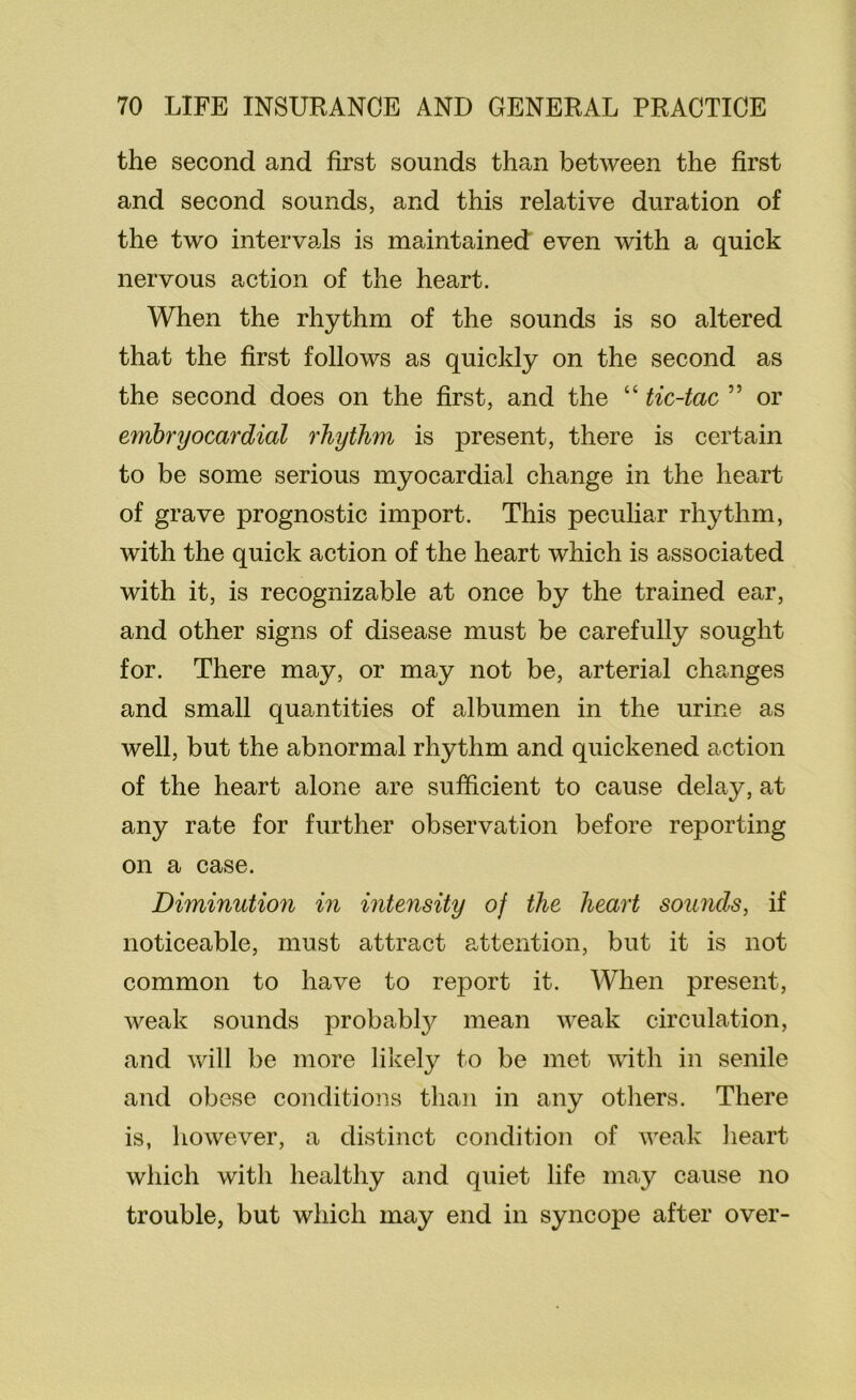 the second and first sounds than between the first and second sounds, and this relative duration of the two intervais is maintained even with a quick nervous action of the heart. When the rhythm of the sounds is so altered that the first follows as quickly on the second as the second does on the first, and the “ tic-tac ” or embryocardial rhythm is present, there is certain to be some serious myocardial change in the heart of grave prognostic import. This pecuhar rhythm, with the quick action of the heart which is associated with it, is recognizable at once by the trained ear, and other signs of disease must be carefully sought for. There may, or may not be, arterial changes and small quantities of albumen in the urine as well, but the abnormal rhythm and quickened action of the heart alone are sufficient to cause delay, at any rate for further observation before reporting on a case. Diminution in intensity of the heart sounds, if noticeable, must attract attention, but it is not common to have to report it. When present, weak sounds probably mean weak circulation, and will be more likely to be met with in senile and obese conditions tlian in any otliers. There is, hoAvever, a distinct condition of weak lieart which with healthy and quiet life may cause no trouble, but which may end in syncope after over-