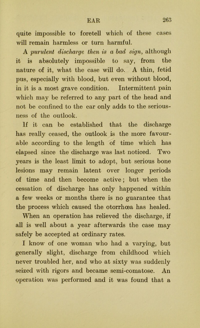 quite impossible to foretell which of these cases will remain harmless or turn harmful. A 'purulent discharge then is a had sign, although it is absolutely impossible to say, from the nature of it, what the case will do. A thin, fetid pus, especially with blood, but even without blood, in it is a most grave condition. Intermittent pain which may be referred to any part of the head and not be confined to the ear only adds to the serious- ness of the outlook. If it can be established that the discharge has really ceased, the outlook is the more favour- able according to the length of time which has elapsed since the discharge was last noticed. Two years is the least limit to adopt, but serious bone lesions may remain latent over longer periods of time and then become active; but when the cessation of discharge has only happened within a few weeks or months there is no guarantee that the process which caused the otorrhoea has healed. When an operation has relieved the discharge, if all is well about a year afterwards the case may safely be accepted at ordinary rates. I know of one woman who had a varying, but generally slight, discharge from childhood which never troubled her, and who at sixty was suddenly seized with rigors and became semi-comatose. An operation was performed and it was found that a