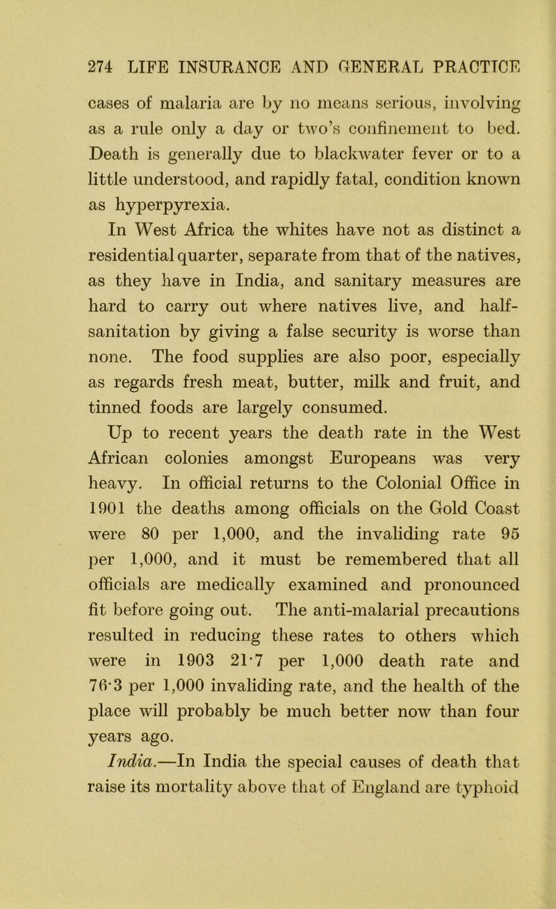 cases of malaria are by no means serious, involving as a rule only a day or two’s confinement to bed. Death is generally due to blackwater fever or to a little understood, and rapidly fatal, condition known as hyperpyrexia. In West Africa the whites have not as distinct a residential quarter, separate from that of the natives, as they have in India, and sanitary measures are hard to carry out where natives live, and half- sanitation by giving a false security is worse than none. The food supplies are also poor, especially as regards fresh meat, butter, milk and fruit, and tinned foods are largely consumed. Up to recent years the death rate in the West African colonies amongst Europeans was very heavy. In official returns to the Colonial Office in 1901 the deaths among officials on the Gold Coast were 80 per 1,000, and the invaliding rate 95 per 1,000, and it must be remembered that all officials are medically examined and pronounced fit before going out. The anti-malarial precautions resulted in reducing these rates to others which were in 1903 21*7 per 1,000 death rate and 7(V3 per 1,000 invaliding rate, and the health of the place will probably be much better now than four years ago. India.—In India the special causes of death that raise its mortality above that of England are typhoid