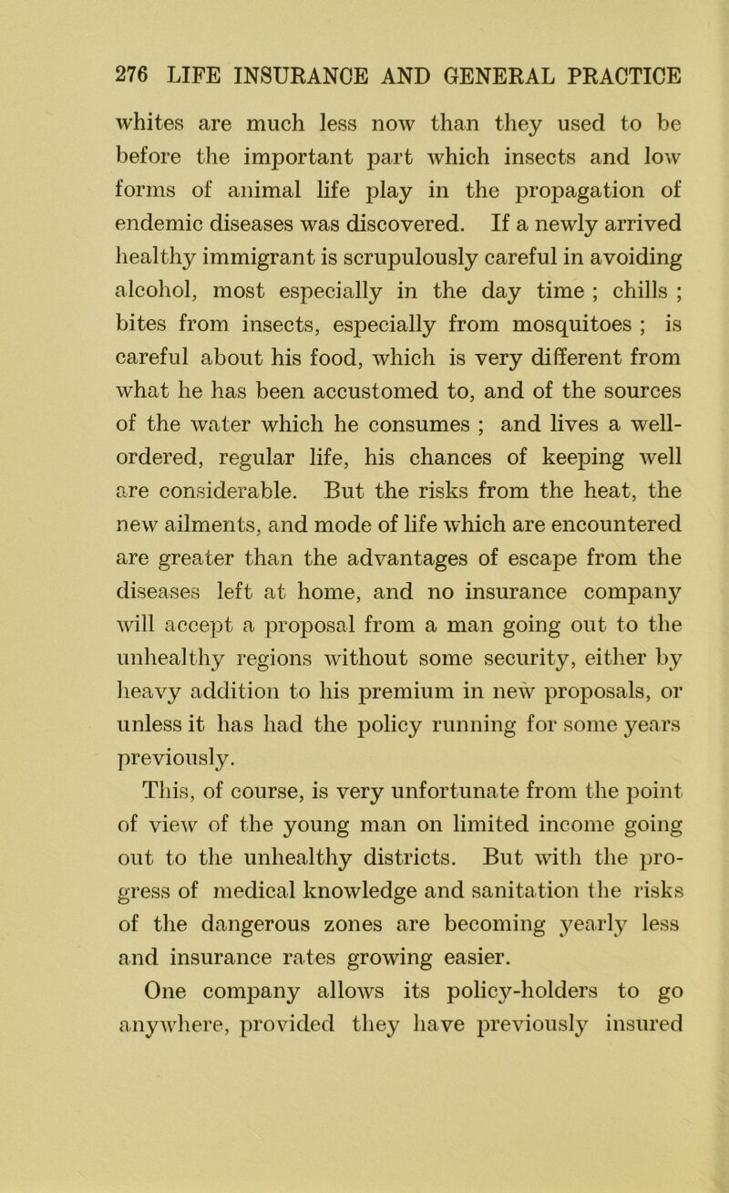 whites are much less now than they used to be before the important part which insects and low forms of animal life play in the propagation of endemic diseases was discovered. If a newly arrived healthy immigrant is scrupulously careful in avoiding alcohol, most especially in the day time ; chills ; bites from insects, especially from mosquitoes ; is careful about his food, which is very different from what he has been accustomed to, and of the sources of the water which he consumes ; and lives a well- ordered, regular life, his chances of keeping well are considerable. But the risks from the heat, the new ailments, and mode of life which are encountered are greater than the advantages of escape from the diseases left at home, and no insurance company will accept a proposal from a man going out to the unhealthy regions without some security, either by heavy addition to his premium in new proposals, or unless it has had the policy running for some years previously. This, of course, is very unfortunate from the point of view of the young man on limited income going out to the unhealthy districts. But with the pro- gress of medical knowledge and sanitation the risks of the dangerous zones are becoming yearly less and insurance rates growing easier. One company allows its policy-holders to go anywhere, provided they have previously insured