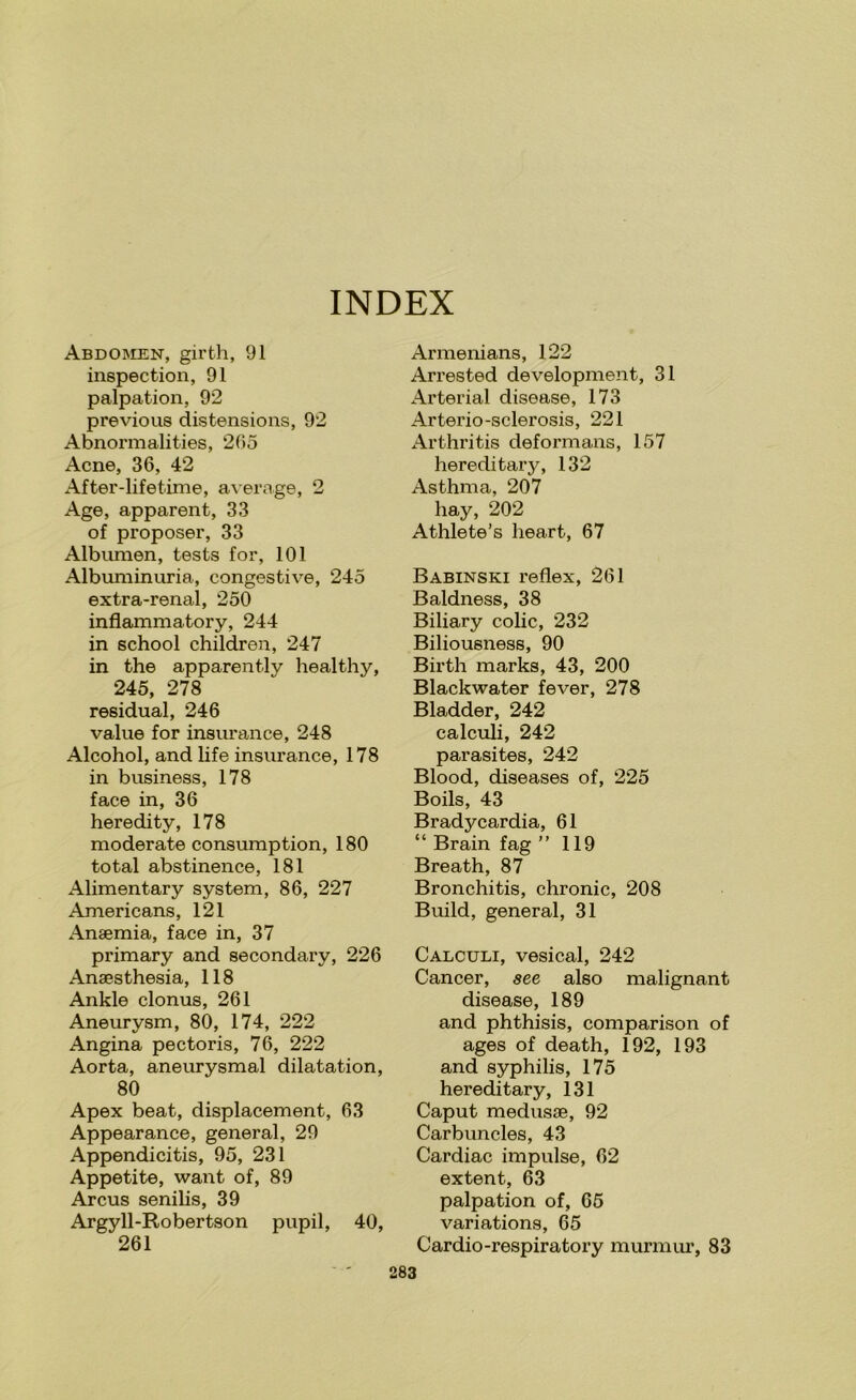 INDEX Abdoinien, girth, 91 inspection, 91 palpation, 92 previous distensions, 92 Abnormalities, 205 Acne, 36, 42 After-lifetime, average, 2 Age, apparent, 33 of proposer, 33 Albumen, tests for, 101 Albuminuria, congestive, 245 extra-renal, 250 inflammatory, 244 in school children, 247 in the apparently healthy, 245, 278 residual, 246 value for insurance, 248 Alcohol, and life insurance, 178 in business, 178 face in, 36 heredity, 178 moderate consumption, 180 total abstinence, 181 Alimentary system, 86, 227 Americans, 121 Anaemia, face in, 37 primary and secondary, 226 Anaesthesia, 118 Ankle clonus, 261 Aneurysm, 80, 174, 222 Angina pectoris, 76, 222 Aorta, aneurysmal dilatation, 80 Apex beat, displacement, 63 Appearance, general, 29 Appendicitis, 95, 231 Appetite, want of, 89 Arcus senilis, 39 Argyll-Robertson pupil, 40, Armenians, 122 Arrested development, 31 Arterial disease, 173 Arterio-sclerosis, 221 Arthritis deformans, 157 hereditary, 132 Asthma, 207 hay, 202 Athlete’s heart, 67 Babinski reflex, 261 Baldness, 38 Biliary colic, 232 Biliousness, 90 Birth marks, 43, 200 Blackwater fever, 278 Bladder, 242 calculi, 242 parasites, 242 Blood, diseases of, 225 Boils, 43 Bradycardia, 61 “ Brain fag ” 119 Breath, 87 Bronchitis, chronic, 208 Build, general, 31 Calculi, vesical, 242 Cancer, see also malignant disease, 189 and phthisis, comparison of ages of death, 192, 193 and syphilis, 175 hereditary, 131 Caput medusae, 92 Carbuncles, 43 Cardiac impulse, 62 extent, 63 palpation of, 65 variations, 65 Cardio-respiratory murmur, 83