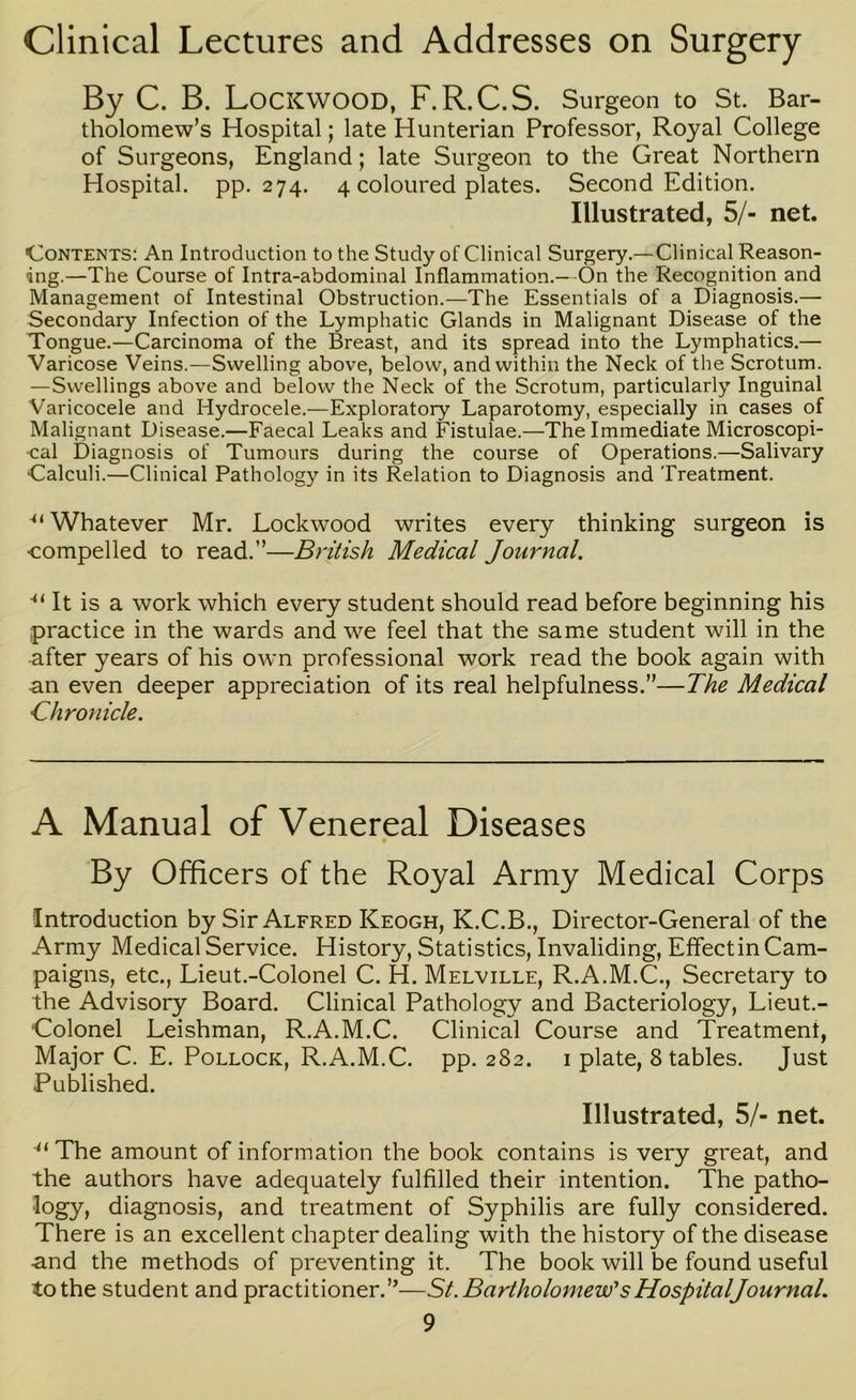 Clinical Lectures and Addresses on Surgery By C. B. Lockwood, F.R.C.S. Surgeon to St. Bar- tholomew’s Hospital; late Hunterian Professor, Royal College of Surgeons, England; late Surgeon to the Great Northern Hospital, pp. 274. 4 coloured plates. Second Edition. Illustrated, 5/- net. Contents: An Introduction to the Study of Clinical Surgery.—Clinical Reason- ing.—The Course of Intra-abdominal Inflammation.—On the Recognition and Management of Intestinal Obstruction.—The Essentials of a Diagnosis.— Secondary Infection of the Lymphatic Glands in Malignant Disease of the Tongue.—Carcinoma of the Breast, and its spread into the Lymphatics.— Varicose Veins.—Swelling above, below, and within the Neck of the Scrotum. —Swellings above and below the Neck of the Scrotum, particularly Inguinal Varicocele and Hydrocele.—Exploratory Laparotomy, especially in cases of Malignant Disease.—Faecal Leaks and Fistulae.—The Immediate Microscopi- cal Diagnosis of Tumours during the course of Operations.—Salivary Calculi.—Clinical Pathology in its Relation to Diagnosis and Treatment. ■“ Whatever Mr. Lockwood writes every thinking surgeon is compelled to read.”—British Medical Journal. It is a work which every student should read before beginning his practice in the wards and we feel that the same student will in the -after years of his own professional work read the book again with •an even deeper appreciation of its real helpfulness.”—The Medical Chronicle. A Manual of Venereal Diseases By Officers of the Royal Army Medical Corps Introduction by Sir Alfred Keogh, K.C.B., Director-General of the Army Medical Service. History, Statistics, Invaliding, Efifectin Cam- paigns, etc., Lieut.-Colonel C. H. Melville, R.A.M.C., Secretary to the Advisory Board. Clinical Pathology and Bacteriology, Lieut.- ‘Colonel Leishman, R.A.M.C. Clinical Course and Treatment, Major C. E. Pollock, R.A.M.C. pp. 282. i plate. Stables. Just Published. Illustrated, 5/- net. The amount of information the book contains is very great, and the authors have adequately fulfilled their intention. The patho- logy, diagnosis, and treatment of Syphilis are fully considered. There is an excellent chapter dealing with the history of the disease •and the methods of preventing it. The book will be found useful to the student and practitioner.”—St. Bartholomew'sHospitalJournal.