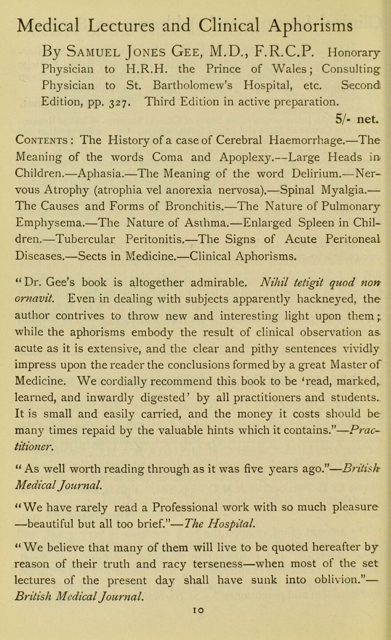 Medical Lectures and Clinical Aphorisms By Samuel Jones Gee, M.D., F.R.C.P. Honorary Physician to H.R.H. the Prince of Wales; Consulting Physician to St. Bartholomew’s Hospital, etc. Second Edition, pp. 327. Third Edition in active preparation. 5/- net. Contents : The History of a case of Cerebral Haemorrhage.—The Meaning of the words Coma and Apoplexy,—Large Heads in Children.—Aphasia.—The Meaning of the word Delirium.—Ner- vous Atrophy (atrophia vel anorexia nervosa).—Spinal Myalgia.— The Causes and Forms of Bronchitis.—The Nature of Pulmonary Emphysema.—The Nature of Asihma.—Enlarged Spleen in Chil- dren.—Tubercular Peritonitis.—The Signs of Acute Peritoneal Diseases.—Sects in Medicine.—Clinical Aphorisms. “ Dr. Gee’s book is a.ltogether admirable. Nihil tetigit quod non ornavit. Even in dealing with subjects apparently hackneyed, the author contrives to throw new and interesting light upon them ; while the aphorisms embody the result of clinical observation as acute as it is extensive, and the clear and pithy sentences vividly impress upon the reader the conclusions formed by a great Master of Medicine. We cordially recommend this book to be ‘read, marked,, learned, and inwardly digested’ by all practitioners and students. It is small and easily carried, and the money it costs should be many times repaid by the valuable hints which it contains.”—Pi'ac- titioner. “ As well worth reading through as it was five years ago.”—British Medical Journal. “We have rarely read a Professional work with so much pleasure —beautiful but all too brief.”—The Hospital. “We believe that many of them will live to be quoted hereafter by reason of their truth and racy terseness—when most of the set lectures of the present day shall have sunk into oblivion.”— British Medical Journal.