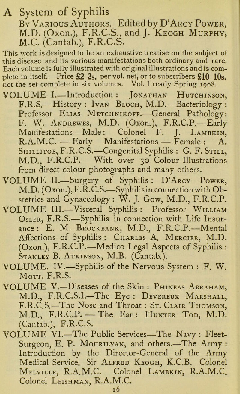 A System of Syphilis By Various Authors. Edited by D’Arcy Power, M.D. (Oxon.), F.R.C.S., and J. Keogh Murphy, M.C. (Cantab.), F.R.C.S. This work is designed to be an exhaustive treatise on the subject of this disease and its various manifestations both ordinary and rare. Each volume is fully illustrated with original illustrations and is com- plete in itself. 1 Price £2 2s. per vol. net, or to subscribers £10 10s. net the set complete in six volumes. Vol. I ready Spring 1908. VOLUME I.—Introduction : Jonathan Hutchinson, F.R.S.—History : Ivan Bloch, M.D.—Bacteriology : Professor Elias Metchnikoff.—General Pathology: F. W. Andrewes, M.D. (Oxon.), F.R.C.P.—Early Manifestations—Male: Colonel F. J. Lambkin, R.A.M.C. — Early Manifestations — Female : A. Shillitoe, F.R.C.S.—Congenital Syphilis : G. F. Still, M.D., F.R.C.P. With over 30 Colour Illustrations from direct colour photographs and many others. VOLUME II.—Surgery of Syphilis : D’Arcy Power, M.D. (Oxon.), F.R.C.S.—Syphilis in connection with Ob- stetrics and Gynaecology: W. J. Gow, M.D., F.R.C.P. VOLUME III.—Visceral Syphilis : Professor William OsLER, F.R.S.—Syphilis in connection with Life Insur- ance : E. M. Brockbank, M.D., F.R.C.P.—Mental Affections of Syphilis : Charles A. Mercier, M.D. (Oxon.), F.R.C.P.—Medico Legal Aspects of Syphilis : Stanley B. Atkinson, M.B. (Cantab.). VOLUME. IV.—Syphilis of the Nervous System : F. W. Mott, F.R.S. VOLUME V.—Diseases of the Skin : Phineas Abraham, M.D., F.R.C.S.I.—The Eye : Devereux Marshall, F.R.C.S.—The Nose and Throat : St. Clair Thomson, M.D., F.R.C.P. — The Ear : Hunter Tod, M.D. (Cantab.), F.R.C.S. VOLUME VI.—The Public Services—The Navy : Fleet- Surgeon, E. P. Mourilyan, and others.—The Army : Introduction by the Director-General of the Army Medical Service. Sir Alfred Keogh, K.C.B. Colonel Melville, R.A.M.C. Colonel Lambkin, R.A.M.C. Colonel Leishman, R.A.M.C.