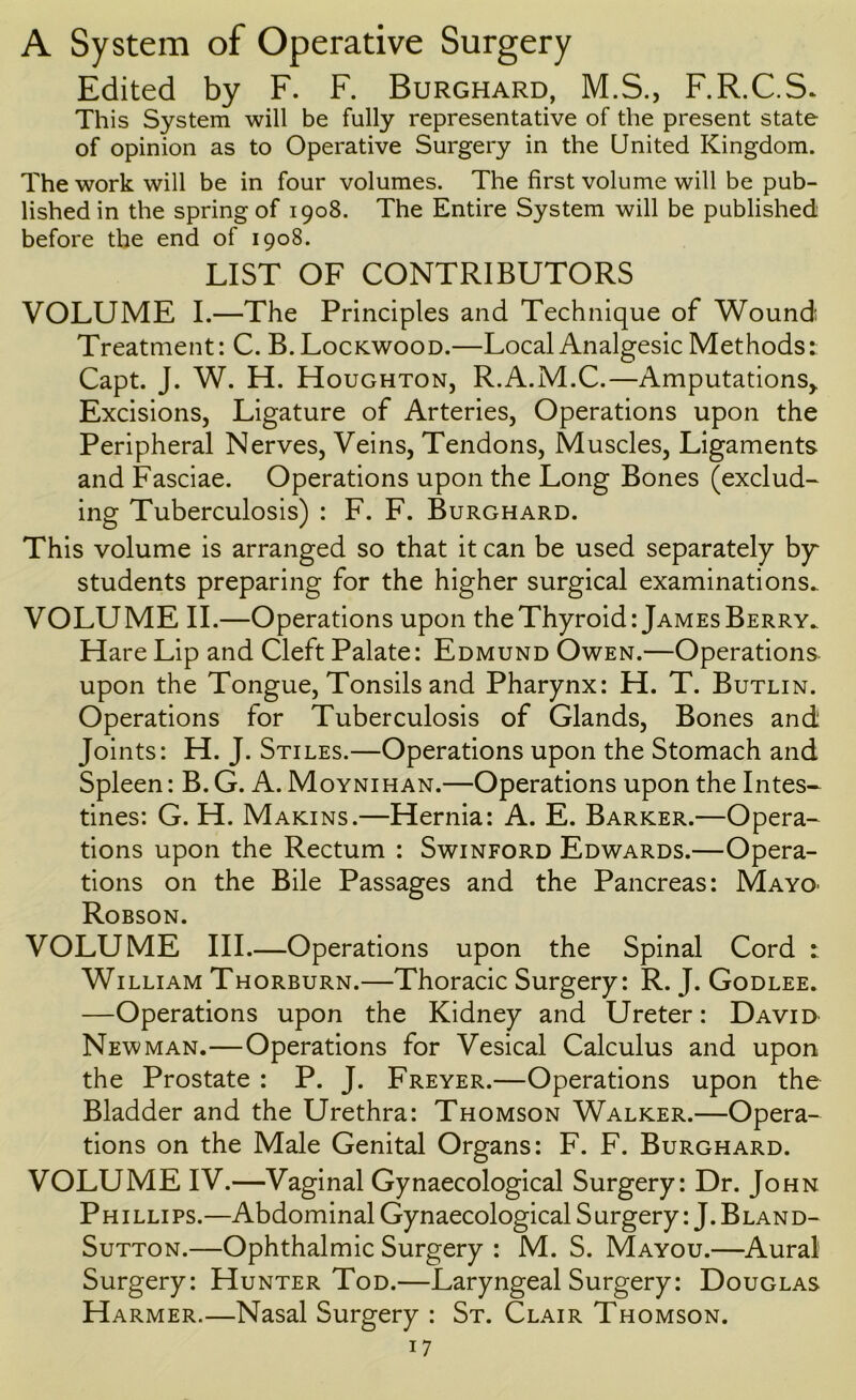 A System of Operative Surgery Edited by F. F. Burghard, M.S., F.R.C.S. This System will be fully representative of the present state of opinion as to Operative Surgery in the United Kingdom. The work will be in four volumes. The first volume will be pub- lished in the spring of 1908. The Entire System will be published before the end of 1908. LIST OF CONTRIBUTORS VOLUME I.—The Principles and Technique of Wound Treatment: C. B. Lockwood.—Local Analgesic Methods: Capt. J. W. H. Houghton, R.A.M.C.—Amputations^ Excisions, Ligature of Arteries, Operations upon the Peripheral Nerves, Veins, Tendons, Muscles, Ligaments and Fasciae. Operations upon the Long Bones (exclud- ing Tuberculosis) : F. F. Burghard. This volume is arranged so that it can be used separately by students preparing for the higher surgical examinations. VOLUME II.—Operations upon the Thyroid: James Berry. Hare Lip and Cleft Palate: Edmund Owen.—Operations, upon the Tongue, Tonsils and Pharynx: H. T. Butlin. Operations for Tuberculosis of Glands, Bones and Joints: H. J. Stiles.—Operations upon the Stomach and Spleen: B. G. A. Moynihan.—Operations upon the Intes- tines: G. H. MAKINS.—Hernia: A. E. Barker.—Opera- tions upon the Rectum : Swinford Edwards.—Opera- tions on the Bile Passages and the Pancreas: MayO' Robson. VOLUME III.—Operations upon the Spinal Cord : William Thorburn.—Thoracic Surgery: R. J. Godlee. —Operations upon the Kidney and Ureter: David Newman.—Operations for Vesical Calculus and upon the Prostate : P. J. Freyer.—Operations upon the Bladder and the Urethra: Thomson Walker.—Opera- tions on the Male Genital Organs: F. F. Burghard. VOLUME IV.—Vaginal Gynaecological Surgery: Dr. John Phillips.—Abdominal Gynaecological Surgery: J. Bland- SuTTON.—Ophthalmic Surgery : M. S. Mayou.—Aural Surgery: Hunter Tod.—Laryngeal Surgery: Douglas Harmer.—Nasal Surgery : St. Clair Thomson.