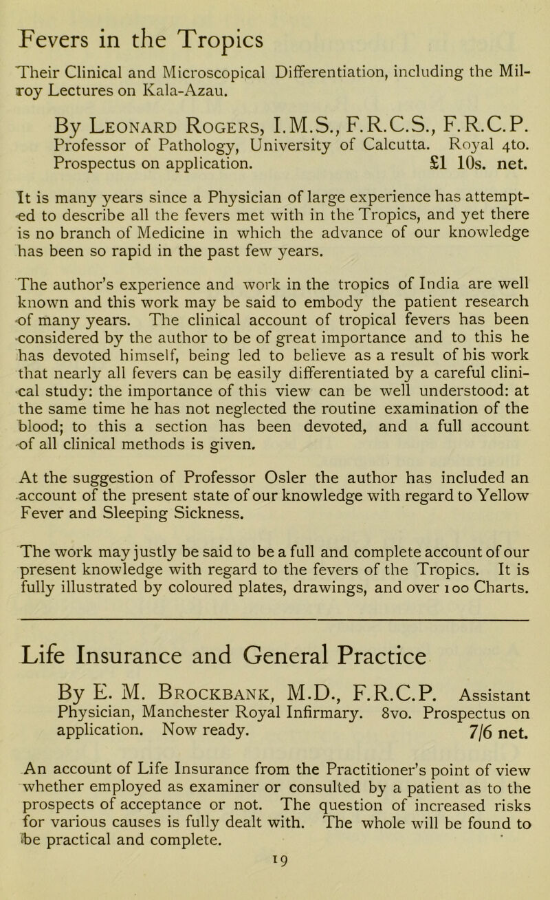 Fevers in the Tropics Their Clinical and Microscopical Differentiation, including the Mil- roy Lectures on Kala-Azau. By Leonard Rogers, I.M.S., F.R.C.S., F.R.C.P. Professor of Pathology, University of Calcutta. Royal 4to. Prospectus on application. £1 10s. net. It is many years since a Physician of large experience has attempt- ■ed to describe all the fevers met with in the Tropics, and yet there is no branch of Medicine in which the advance of our knowledge has been so rapid in the past few years. The author’s experience and work in the tropics of India are well known and this work may be said to embody the patient research ■of many years. The clinical account of tropical fevers has been •considered by the author to be of great importance and to this he has devoted himself, being led to believe as a result of bis work that nearly all fevers can be easily differentiated by a careful clini- ■cal study: the importance of this view can be well understood: at the same time he has not neglected the routine examination of the blood; to this a section has been devoted, and a full account •of all clinical methods is given. At the suggestion of Professor Osier the author has included an account of the present state of our knowledge with regard to Yellow Fever and Sleeping Sickness. The work may justly be said to be a full and complete account of our present knowledge with regard to the fevers of the Tropics. It is fully illustrated by coloured plates, drawings, and over i oo Charts. Life Insurance and General Practice By E. M. Brockbank, M.D., F.R.C.P. Assistant Physician, Manchester Royal Infirmary. 8vo. Prospectus on application. Now ready. 7/6 net. An account of Life Insurance from the Practitioner’s point of view whether employed as examiner or consulted by a patient as to the prospects of acceptance or not. The question of increased risks for various causes is fully dealt with. The whole will be found to ibe practical and complete.