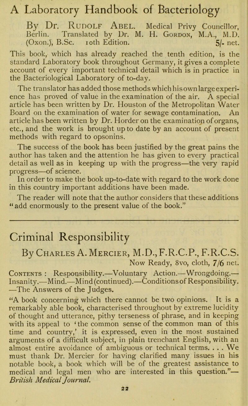 A Laboratory Handbook of Bacteriology By Dr. Rudolf Abel. Medical Privy Councillor, Berlin. Translated by Dr. M. H. Gordon, M.A., M.D. (Oxon.), B.Sc. loth Edition. 5/- net. This book, which has already reached the tenth edition, is the standard Laboratory book throughout Germany, it gives a complete account of every important technical detail which is in practice in the Bacteriological Laboratory of to-day. The translator has added those methods which his own large experi- ence has proved of value in the examination of the air. A special article has been written by Dr. Houston of the Metropolitan Water Board on the examination of water for sewage contamination. An article has been written by Dr. Horder on the examination of organs, etc., and the work is brought up to date by an account of present methods with regard to opsonins. The success of the book has been justified by the great pains the author has taken and the attention he has given to every practical detail as well as in keeping up with the progress—the very rapid progress—of science. In order to make the book up-to-date with regard to the work done in this country important additions have been made. The reader will note that the author considers that these additions “ add enormously to the present value of the book.” Criminal Responsibility By Charles A. Mercier, M.D., F.R.C.P., F.R.C.S. Now Ready, 8vo, cloth, 7/6 net. Contents : Responsibility.—Voluntary Action.—Wrongdoing.— Insanity.—Mind.—Mind (continued).—Conditions of Responsibility. —The Answers of the Judges. ‘^A book concerning which there cannot be two opinions. It is a remarkably able book, characterised throughout by extreme lucidity of thought and utterance, pithy terseness of phrase, and in keeping with its appeal to * the common sense of the common man of this time and country,’ it is expressed, even in the most sustained arguments of a difficult subject, in plain trenchant English, with an almost entire avoidance of ambiguous or technical terms. . . . We must thank Dr. Mercier for having clarified many issues in his notable book, a book which will be of the greatest assistance to medical and legal men who are interested in this question.”— British Medical Journal.