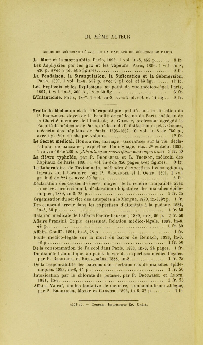 DU MÊME AUTEUR COURS DE MÉDECINE LÉGALE DE LA FACULTÉ DE MÉDECINE DE PARIS La Mort et la mort subite. Paris, 1895. I vol. in-8, 455 p 9 fr. Les Asphyxies par les gaz et les vapeurs. Paris, 189G. 1 vol. in-8, 420 p. avec 8 pl. et 5 figures 9 fr. La Pendaison, la Strangulation, la Suffocation et la Submersion, Paris, 1897, 1 vol. in-8, 584 p, avec 3 pl. col. et 43 fig 12 fr. Les Explosifs et les Explosions, au point de vue médico-légal. Paris, 1897, 1 vol. in-8, 300 p., avec 39 fig 6 fr. L’Infanticide. Paris, 1897, 1 vol. in-8, avec 2 pl. col. et 14 fig... 9 fr. fraité de Médecine et de Thérapeutique, publié sous la direction de P. Brouardkl, doyen de la Faculté de médecine de Paris, médecin de la Charité, membre de l’Institut; A. Gilbert, professeur agrégé à la Faculté de médecine de Paris, médecin de l’hôpital Tenon; et J. Girode, médecin des hôpitaux de Paris. 1895-1897. 10 vol. in-8 de 750 p., avec fig. Prix de chaque volume 12 fr. Le Secret médical. Honoraires, mariage, assurances sur la vie, décla- rations de naissance, expertise, témoignage, etc., 2® édition, 1893, 1 vol. in-lG de 280 p. [Bibliothèque scientifique contemporaine) 3 fr. 50 La fièvre typhoïde, par P. Brouardel et L. Thoinot, médecin des hôpitaux de Paris, 1895, 1 vol. in-8 de 350 pages avec figures.. 9 fr. Le Laboratoire de Toxicologie, méthodes d’expertises toxicologiques, travaux du laboratoire, par P. Brouardel et J. Ogier, 1891, 1 vol. gr. in-8 de 224 p. avec 30 fig 8 fr. Déclaration des causes de décès, moyeu de la rendre compatible avec le secret professionnel, déclaration obligatoire des maladies épidé- miques, 1889, in-8, 23 p 1 fr. 25 Organisation du service des autopsies à la Morgue. 1879, in-8,32 p. 1 fr. Des causes d’erreur dans les expertises d’attentats à la pudeur. 1884, in-8, 60 p 1 fr. 50 Relation médicale de l’affaire Pastré-Baussier, 1880, in-8, 9G p. 2 fr. 50 Affaire Pranzini. Triple assassinat. Relation médico-légale. 1887, iu-8, 44 p 1 fr. 50 Affaire Gouffé. 1891, in-8, 28 p 1 fr. Élude médico-légale sur la mort du baron de Reinach, 1893, in-8, 38 p 1 fr. 50 Delà consommation de l’alcool dans Paris, 1888, in-8, 24 pages. 1 fr. Du diabète traumatique, au point de vue des expertises médico-légales, par P. Brouardel et Righardière, 1888, in-8 1 fr. 25 De la responsabilité des patrons dans certains cas de maladies épidé- miques. 1893, in-8, 44 p 1 fr. 50 Intoxication par le chlorate de potasse, par P. Brouardel et Liiote, 1881, in-8 1 fr. 25 Affaire Valrof, double tentative de meurtre, somnambulisme allégué, par P. Brouardel, Motet et Garnier, 1893, in-8, 32 p 1 fr. 4361-96. — CoRDiiii.. Ini[jrimerie Éd. Chété,