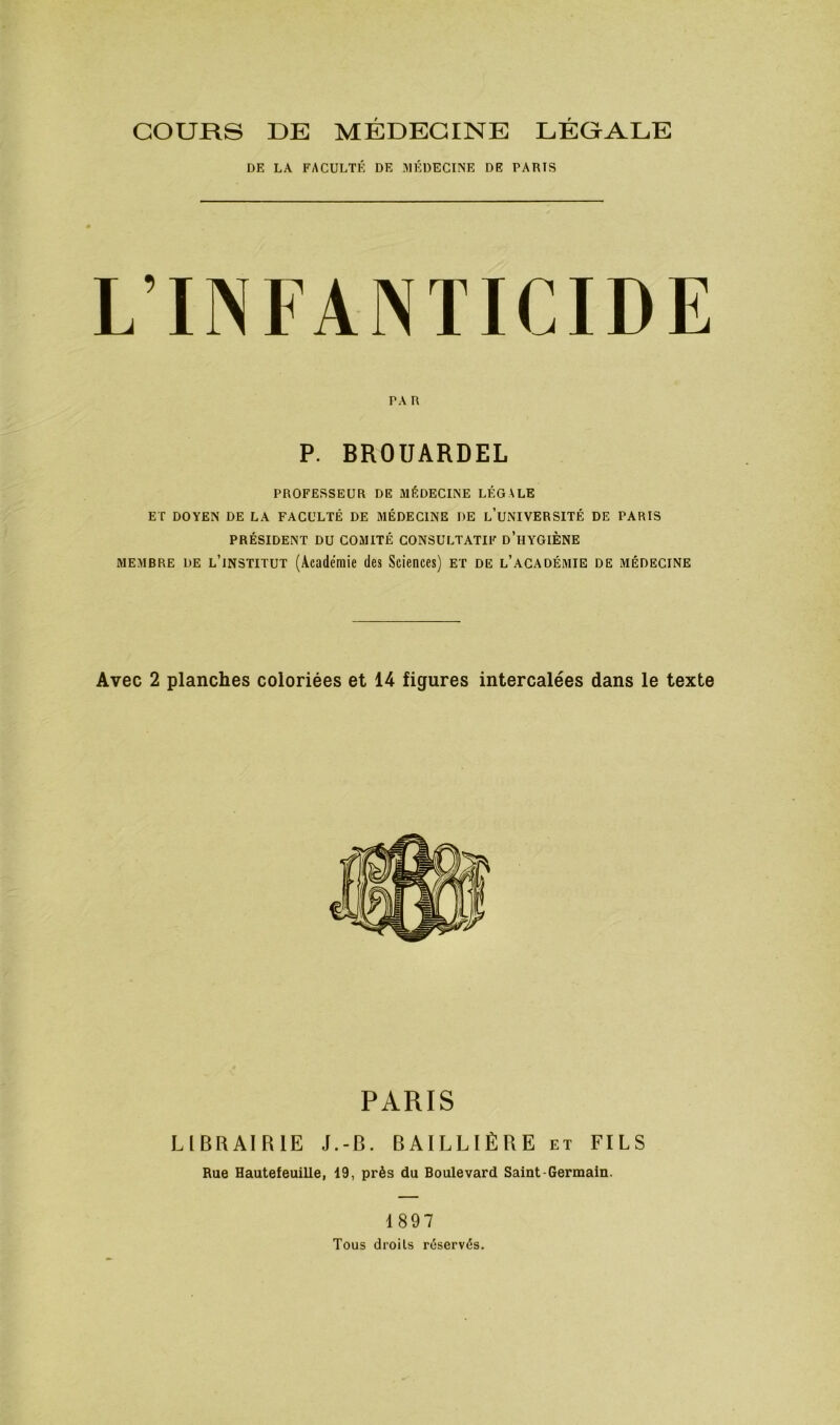 COURS DE MÉDECINE LÉGALE DE LA FACULTÉ DE MÉDECINE DE TARIS L’INFANTICIDE PROFESSEUR DE MÉDECINE LÉGALE ET DOYEN DE LA FACULTÉ DE MÉDECINE DE l’uNIVERSITÉ DE PARIS PRÉSIDENT DU COMITÉ CONSULTATIF d’hYGIÈNE MEMBRE DE l’institut (Académie des Scieoces) et de l’académie de médecine Avec 2 planches coloriées et 14 figures intercalées dans le texte PA R P. BROUARDEL PARIS LIBRAIRIE J.-B. BAILLIÈRE et FILS Rue Hautefeuille, 19, près du Boulevard Saint-Germain. 1897 Tous droits réservés.