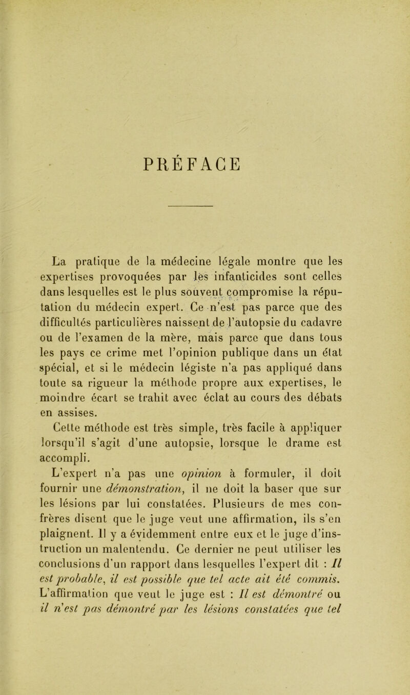 PRÉFACE La pratique de la médecine légale montre que les expertises provoquées par lés infanticides sont celles dans lesquelles est le plus souvent compromise la répu- tation du médecin expert. Ce n’est pas parce que des difficultés particulières naissent de l’autopsie du cadavre ou de l’examen de la mère, mais parce que dans tous les pays ce crime met l’opinion publique dans un état spécial, et si le médecin légiste n’a pas appliqué dans toute sa rigueur la méthode propre aux expertises, le moindre écart se trahit avec éclat au cours des débats en assises. Cette méthode est très simple, très facile à appliquer lorsqu’il s’agit d’une autopsie, lorsque le drame est accompli. L’expert n’a pas une opinion à formuler, il doit fournir une démonstration^ il ne doit la baser que sur les lésions par lui constatées. Plusieurs de mes con- frères disent que le juge veut une affirmation, ils s’en plaignent. 11 y a évidemment entre eux et le juge d’ins- truction un malentendu. Ce dernier ne peut utiliser les conclusions d’un rapport dans lesquelles l’expert dit : Il est probable^ il est possible que tel acte ait été commis. L’affirmation que veut le juge est : Il est démontré ou il ri est pas démontré par les lésions constatées que tel