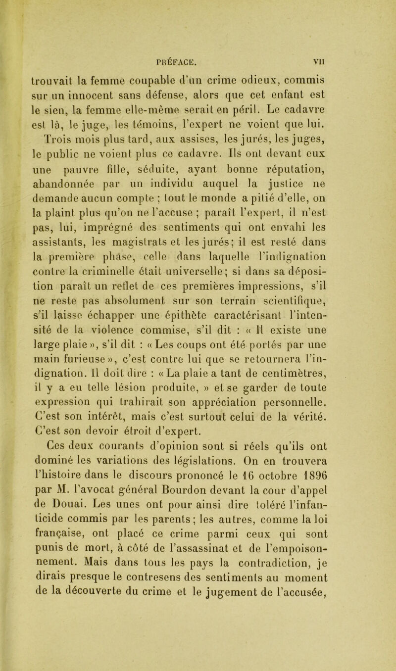 trouvait la femme coupable d’un crime odieux, commis sur un innocent sans défense, alors que cet enfant est le sien, la femme elle-même serait en péril. Le cadavre est là, le juge, les témoins, l’expert ne voient que lui. Trois mois plus tard, aux assises, les jurés, les juges, le public ne voient plus ce cadavre. Ils ont devant eux une pauvre fille, séduite, ayant bonne réputation, abandonnée par un individu auquel la justice ne demande aucun compte ; tout le monde a pitié d’elle, on la plaint plus qu’on ne l’accuse ; paraît l’expert, il n’est pas, lui, imprégné des sentiments qui ont envahi les assistants, les magistrats et les jurés; il est resté dans la première phase, celle dans laquelle l’indignation contre la criminelle était universelle; si dans sa déposi- tion paraît un reflet de ces premières impressions, s’il ne reste pas absolument sur son terrain scientifique, s’il laisse échapper une épithète caractérisant l’inten- sité de la violence commise, s’il dit : « Il existe une large plaie », s’il dit : «Les coups ont été portés par une main furieuse», c’est contre lui que se retournera l’in- dignation. Il doit dire ; «La plaie a tant de centimètres, il y a eu telle lésion produite, » et se garder de toute expression qui trahirait son appréciation personnelle. C’est son intérêt, mais c’est surtout celui de la vérité. C’est son devoir étroit d’expert. Ces deux courants d’opinion sont si réels qu’ils ont dominé les variations des législations. On en trouvera l’histoire dans le discours prononcé le 16 octobre 1896 par M. l’avocat général Bourdon devant la cour d’appel de Douai. Les unes ont pour ainsi dire toléré l’infan- ticide commis par les parents; les autres, comme la loi française, ont placé ce crime parmi ceux qui sont punis de mort, à côté de l’assassinat et de l’empoison- nement. Mais dans tous les pays la contradiction, je dirais presque le contresens des sentiments au moment de la découverte du crime et le jugement de l’accusée,