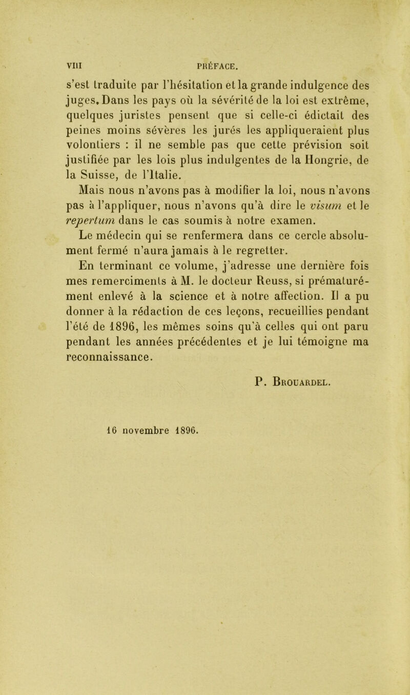 s’est traduite par l’hésitation et la grande indulgence des juges. Dans les pays où la sévérité de la loi est extrême, quelques juristes pensent que si celle-ci édictait des peines moins sévères les jurés les appliqueraient plus volontiers : il ne semble pas que cette prévision soit justifiée par les lois plus indulgentes de la Hongrie, de la Suisse, de l’Italie. Mais nous n’avons pas à modifier la loi, nous n’avons pas à l’appliquer, nous n’avons qu’à dire le visum et le repertum dans le cas soumis à notre examen. Le médecin qui se renfermera dans ce cercle absolu- ment fermé n’aura jamais à le regretter. En terminant ce volume, j’adresse une dernière fois mes remerciments à M. le docteur Reuss, si prématuré- ment enlevé à la science et à notre affection. Il a pu donner à la rédaction de ces leçons, recueillies pendant l’été de 1896, les mêmes soins qu’à celles qui ont paru pendant les années précédentes et je lui témoigne ma reconnaissance. P. Brouardel. 16 novembre 1896.