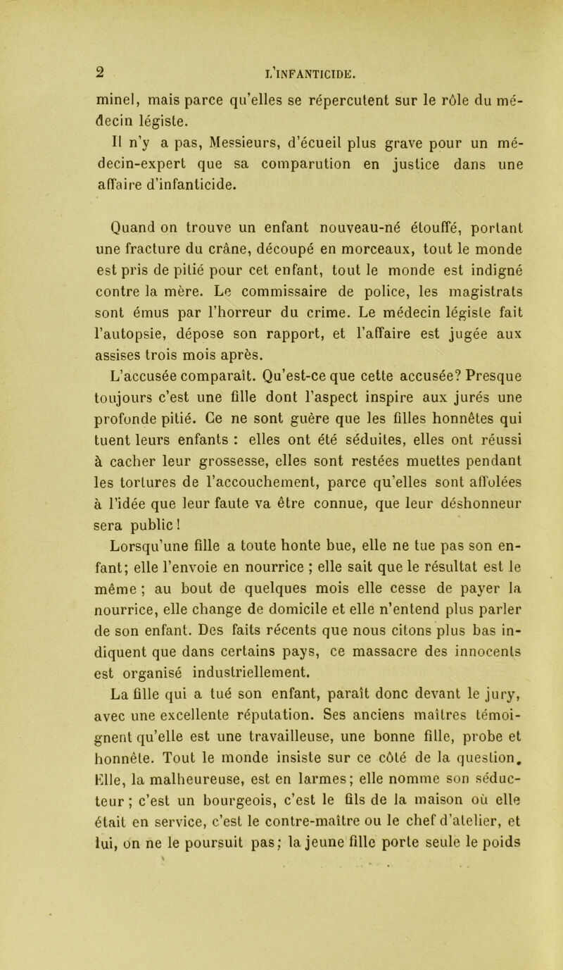 minel, mais parce qu’elles se répercutent sur le rôle du mé- decin légiste. Il n’y a pas, Messieurs, d’écueil plus grave pour un mé- decin-expert que sa comparution en justice dans une affaire d’infanticide. Quand on trouve un enfant nouveau-né étouffé, portant une fracture du crâne, découpé en morceaux, tout le monde est pris de pitié pour cet enfant, tout le monde est indigné contre la mère. Le commissaire de police, les magistrats sont émus par l’horreur du crime. Le médecin légiste fait l’autopsie, dépose son rapport, et l’affaire est jugée aux assises trois mois après. L’accusée comparaît. Qu’est-ce que cette accusée? Presque toujours c’est une fille dont l’aspect inspire aux jurés une profonde pitié. Ce ne sont guère que les filles honnêtes qui tuent leurs enfants : elles ont été séduites, elles ont réussi à cacher leur grossesse, elles sont restées muettes pendant les tortures de l’accouchement, parce qu’elles sont afiolées à l’idée que leur faute va être connue, que leur déshonneur sera public ! Lorsqu’une fille a toute honte bue, elle ne tue pas son en- fant; elle l’envoie en nourrice ; elle sait que le résultat est le même ; au bout de quelques mois elle cesse de payer la nourrice, elle change de domicile et elle n’entend plus parler de son enfant. Des faits récents que nous citons plus bas in- diquent que dans certains pays, ce massacre des innocents est organisé industriellement. La fille qui a tué son enfant, paraît donc devant le jury, avec une excellente réputation. Ses anciens maîtres témoi- gnent qu’elle est une travailleuse, une bonne fille, probe et honnête. Tout le monde insiste sur ce côté de la question, Llle, la malheureuse, est en larmes; elle nomme son séduc- teur ; c’est un bourgeois, c’est le fils de la maison où elle était en service, c’est le contre-maître ou le chef d’atelier, et lui, on ne le poursuit pas; la jeune fille porte seule le poids