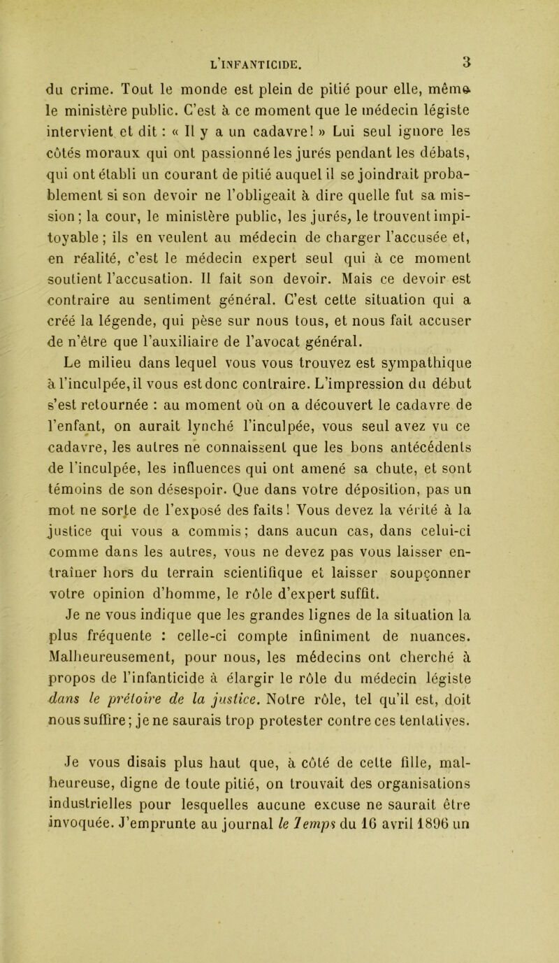 du crime. Tout le monde est plein de pitié pour elle, même- le ministère public. C’est à ce moment que le médecin légiste intervient et dit : « Il y a un cadavre! » Lui seul ignore les côtés moraux qui ont passionné les jurés pendant les débats, qui ont établi un courant de pitié auquel il se joindrait proba- blement si son devoir ne l’obligeait à dire quelle fut sa mis- sion ; la cour, le ministère public, les jurés, le trouvent impi- toyable ; ils en veulent au médecin de charger l’accusée et, en réalité, c’est le médecin expert seul qui à ce moment soutient l’accusation. 11 fait son devoir. Mais ce devoir est contraire au sentiment général. C’est cette situation qui a créé la légende, qui pèse sur nous tous, et nous fait accuser de n’être que l’auxiliaire de l’avocat général. Le milieu dans lequel vous vous trouvez est sympathique à l’inculpée, il vous est donc contraire. L’impression du début s’est retournée : au moment où on a découvert le cadavre de l’enfant, on aurait lynché l’inculpée, vous seul avez vu ce cadavre, les autres ne connaissent que les bons antécédents de l’inculpée, les influences qui ont amené sa chute, et sont témoins de son désespoir. Que dans votre déposition, pas un mot ne sorte de l’exposé des faits! Vous devez la vérité à la justice qui vous a commis; dans aucun cas, dans celui-ci comme dans les autres, vous ne devez pas vous laisser en- traîner hors du terrain scientifique et laisser soupçonner votre opinion d’homme, le rôle d’expert suffît. Je ne vous indique que les grandes lignes de la situation la plus fréquente : celle-ci compte infiniment de nuances. MalJieureusement, pour nous, les médecins ont cherché à propos de l’infanticide à élargir le rôle du médecin légiste dans le prétoire de la justice. Notre rôle, tel qu’il est, doit nous suffire ; je ne saurais trop protester contre ces tentatives. Je vous disais plus haut que, à côté de cette fille, mal- heureuse, digne de toute pitié, on trouvait des organisations industrielles pour lesquelles aucune excuse ne saurait être invoquée. J’emprunte au journal le Temps du IG avril 1896 un