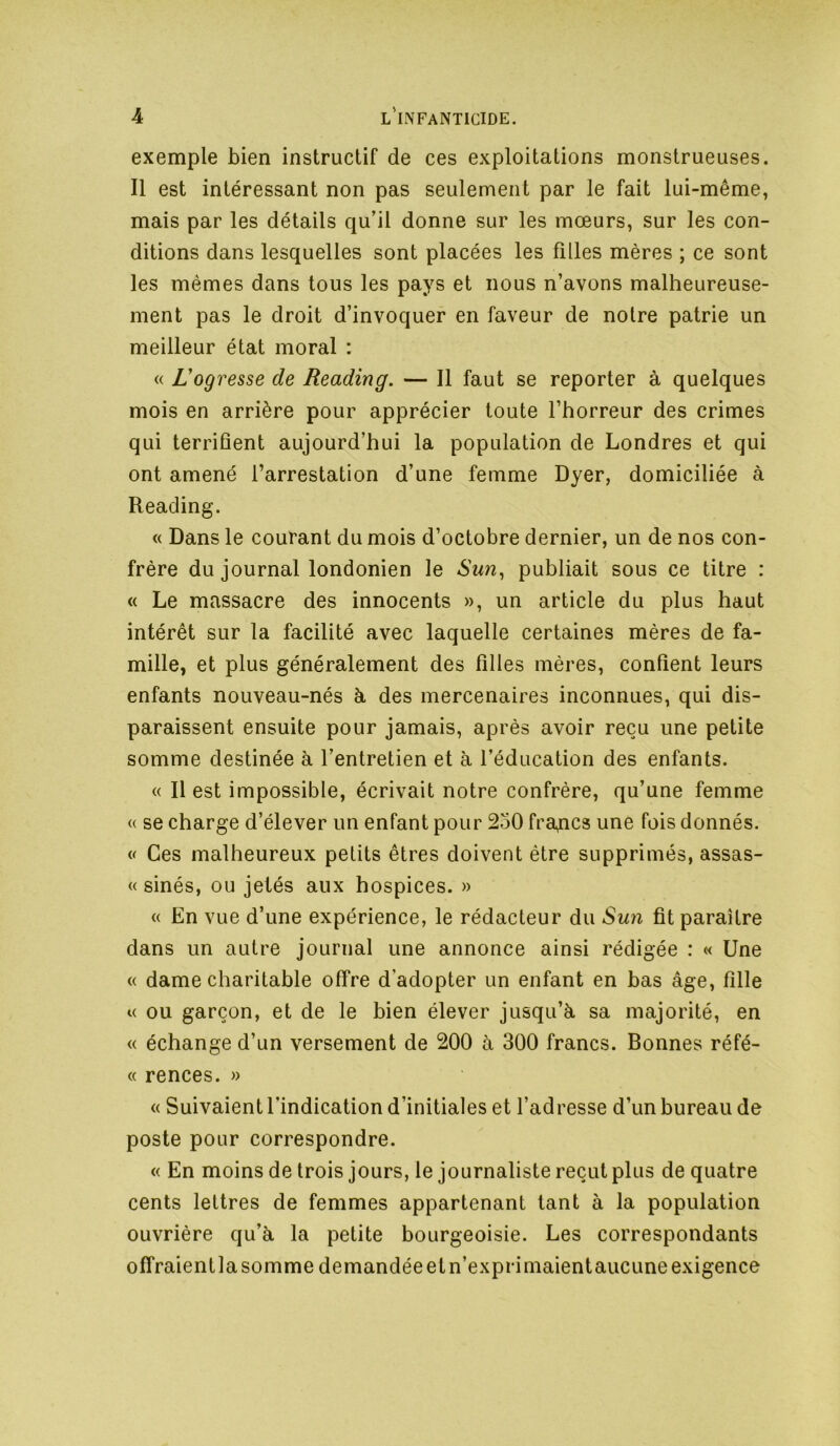 exemple bien instructif de ces exploitations monstrueuses. Il est intéressant non pas seulement par le fait lui-même, mais par les détails qu’il donne sur les mœurs, sur les con- ditions dans lesquelles sont placées les filles mères ; ce sont les mêmes dans tous les pays et nous n’avons malheureuse- ment pas le droit d’invoquer en faveur de notre patrie un meilleur état moral : « L'ogresse de Reading. — Il faut se reporter à quelques mois en arrière pour apprécier toute l’horreur des crimes qui terrifient aujourd’hui la population de Londres et qui ont amené l’arrestation d’une femme Dyer, domiciliée à Reading. « Dans le courant du mois d’octobre dernier, un de nos con- frère du journal londonien le Sun^ publiait sous ce titre : « Le massacre des innocents », un article du plus haut intérêt sur la facilité avec laquelle certaines mères de fa- mille, et plus généralement des filles mères, confient leurs enfants nouveau-nés à des mercenaires inconnues, qui dis- paraissent ensuite pour jamais, après avoir reçu une petite somme destinée à l’entretien et à l’éducation des enfants. « Il est impossible, écrivait notre confrère, qu’une femme « se charge d’élever un enfant pour 250 frapcs une fois donnés. V Ces malheureux petits êtres doivent être supprimés, assas- « sinés, ou jetés aux hospices. » « En vue d’une expérience, le rédacteur du Sun fit paraître dans un autre journal une annonce ainsi rédigée : « Une « dame charitable offre d’adopter un enfant en bas âge, fille « ou garçon, et de le bien élever jusqu’à sa majorité, en « échange d’un versement de 200 à 300 francs. Bonnes réfé- « rences. » « Suivaient l’indication d’initiales et l’adresse d’un bureau de poste pour correspondre. « En moins de trois jours, le journaliste reçut plus de quatre cents lettres de femmes appartenant tant à la population ouvrière qu’à la petite bourgeoisie. Les correspondants offraientla somme demandée et n’exprimaientaucune exigence