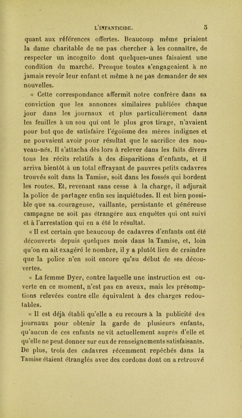 quant aux références offertes. Beaucoup même priaient la dame charitable de ne pas chercher à les connaître, de respecter un incognito dont quelques-unes faisaient une condition du marché. Presque toutes s’engageaient à ne jamais revoir leur enfant et même à ne pas demander de ses nouvelles. « Cette correspondance affermit notre confrère dans sa conviction que les annonces similaires publiées chaque jour dans les journaux et plus particulièrement dans les feuilles à un sou qui ont le plus gros tirage, n’avaient pour but que de satisfaire l’égoïsme des mères indignes et ne pouvaient avoir pour résultat que le sacrifice des nou- veau-nés. Il s’attacha dès lors à relever dans les faits divers tous les récits relatifs à des disparitions d’enfants, et il arriva bientôt à un total effrayant de pauvres petits cadavres trouvés soit dans la Tamise, soit dans les fossés qui bordent les routes. Et, revenant sans cesse à la charge, il adjurait la police de partager enfin ses inquiétudes. Il est bien possi- ble que sa courageuse, vaillante, persistante et généreuse campagne ne soit pas étrangère aux enquêtes qui ont suivi et à l’arrestation qui en a été le résultat. « 11 est certain que beaucoup de cadavres d’enfants ont été découverts depuis quelques mois dans la Tamise, et, loin qu’on en ait exagéré le nombre, il y a plutôt lieu de craindre que la police n’en soit encore qu’au début de ses décou- vertes. « La femme Dyer, contre laquelle une instruction est ou- verte en ce moment, n’est pas en aveux, mais les présomp- tions relevées contre elle équivalent à des charges redou- tables. « Il est déjà établi qu’elle a eu recours à la publicité des journaux pour obtenir la garde de plusieurs enfants, qu’aucun de ces enfants ne vit actuellement auprès d’elle et qu’elle ne peut donner sur eux de renseignements satisfaisants. De plus, trois des cadavres récemment repêchés dans la Tamise étaient étranglés avec des cordons dont on a retrouvé