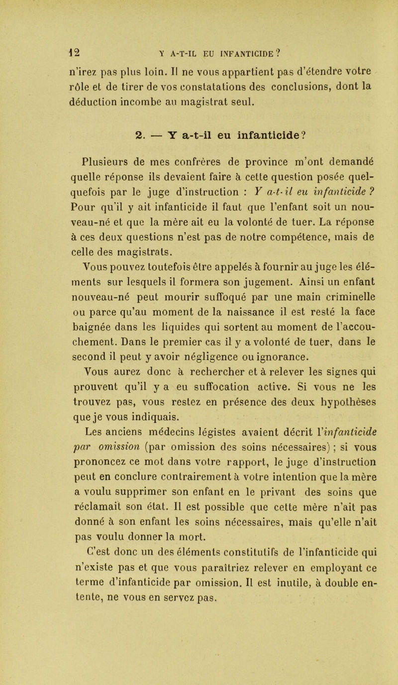 n’irez pas plus loin. Il ne vous appartient pas d’étendre votre rôle et de tirer de vos constatations des conclusions, dont la déduction incombe au magistrat seul. 2. — Y a-t-il eu infanticide? Plusieurs de mes confrères de province m’ont demandé quelle réponse ils devaient faire ài cette question posée quel- quefois par le juge d’instruction : Y a-t-il eu infanticide? Pour qu’il y ait infanticide il faut que l’enfant soit un nou- veau-né et que la mère ait eu la volonté de tuer. La réponse à ces deux questions n’est pas de notre compétence, mais de celle des magistrats. Vous pouvez toutefois être appelés à fournir au juge les élé- ments sur lesquels il formera son jugement. Ainsi un enfant nouveau-né peut mourir suffoqué par une main criminelle ou parce qu’au moment de la naissance il est resté la face baignée dans les liquides qui sortent au moment de l’accou- chement. Dans le premier cas il y a volonté de tuer, dans le second il peut y avoir négligence ou ignorance. Vous aurez donc à rechercher et à relever les signes qui prouvent qu’il y a eu suffocation active. Si vous ne les trouvez pas, vous restez en présence des deux hypothèses que je vous indiquais. Les anciens médecins légistes avaient décrit Vinfanticide par omission (par omission des soins nécessaires) ; si vous prononcez ce mot dans votre rapport, le juge d’instruction peut en conclure contrairement à votre intention que la mère a voulu supprimer son enfant en le privant des soins que réclamait son état. Il est possible que cette mère n’ait pas donné à son enfant les soins nécessaires, mais qu’elle n’ait pas voulu donner la mort. C’est donc un des éléments constitutifs de l’infanticide qui n’existe pas et que vous paraîtriez relever en employant ce terme d’infanticide par omission. Il est inutile, à double en- tente, ne vous en servez pas.
