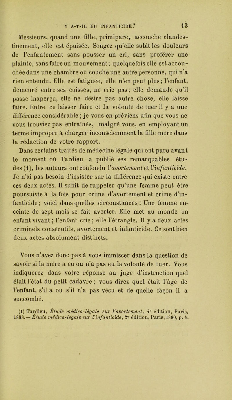 Messieurs, quand une fille, primipare, accouche clandes- tinement, elle est épuisée. Songez quelle subit les douleurs de Tenfantement sans pousser un cri, sans proférer une plainte, sans faire un mouvement; quelquefois elle est accou- chée dans une chambre où couche une autre personne, qui n’a rien entendu. Elle est fatiguée, elle n’en peut plus; l’enfant, demeuré entre ses cuisses, ne crie pas; elle demande qu’il passe inaperçu, elle ne désire pas autre chose, elle laisse faire. Entre ce laisser faire et la volonté de tuer il y a une différence considérable ; je vous en préviens afin que vous ne vous trouviez pas entraînés, malgré vous, en employant un terme impropre à charger inconsciemment la fille mère dans la rédaction de votre rapport. Dans certains traités de médecine légale qui ont paru avant le moment où Tardieu a publié ses remarquables étu- des (1), les auteurs ont confondu Vavortement Qi Vinfantîcide. Je n’ai pas besoin d’insister sur la différence qui existe entre ces deux actes. 11 suffit de rappeler qu’une femme peut être poursuivie à la fois pour crime d’avortement et crime d’in- fanticide; voici dans quelles circonstances: Une femme en- ceinte de sept mois se fait avorter. Elle met au monde un enfant vivant ; l’enfant crie ; elle Tétrangle. 11 y a deux actes criminels consécutifs, avortement et infanticide. Ce sont bien deux actes absolument distincts. Vous n’avez donc pas à vous immiscer dans la question de savoir si la mère a eu ou n’a pas eu la volonté de tuer. Vous indiquerez dans votre réponse au juge d’instruction quel était l’état du petit cadavre ; vous direz quel était l’âge de l’enfant, s’il a ou s’il n’a pas vécu et de quelle façon il a succombé. (1) Tardieu, Étude médico-légale sur l’avortement ^ 4® édition, Paris, 1888.— Étude médico-légale sur l'infanticide, 2® édition, Paris, 1880, p. 4.