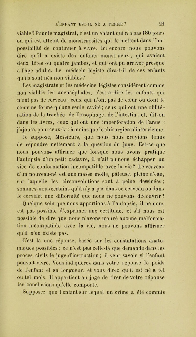 viable? Pour le magistrat, c’est un enfant qui n’a pas 180 jours ou qui est atteint de monstruosités qui le mettent dans l’im- possibilité de continuer à vivre. Ici encore nous pouvons dire qu’il a existé des enfants monstrueux, qui avaient deux têtes ou quatre jambes, et qui ont pu arriver presque àl’àge adulte. Le médecin légiste dira-t-il de ces enfants qu’ils sont nés non viables? Les magistrats et les médecins légistes considèrent comme non viables les anencéphales, c’est-à-dire les enfants qui n’ont pas de cerveau; ceux qui n’ont pas de cœur ou dont le cfeur ne forme qu’une seule cavité; ceux qui ont une oblité- ration de la trachée, de l’œsophage, de l’intestin; et, dit-on dans les livres, ceux qui ont une imperforation de l’anus : j’njoute, pourceux-là : àmoinsque le chirurgien n’intervienne. Je suppose, Messieurs, que nous nous croyions tenus de répondre nettement à la question du juge. Est-ce que nous pouvons affirmer que lorsque nous avons pratiqué l’autopsie d’un petit cadavre, il n’ait pu nous échapper un vice de conformation incompatible avec la vie? Le cerveau d’un nouveau-né est une masse molle, pâteuse, pleine d’eau, sur laquelle les circonvolutions sont à peine dessinées ; sommes-nous certains qu’il n’y a pas dans ce cerveau ou dans le cervelet une difformité que nous ne pouvons découvrir? Quelque soin que nous apportions à l’autopsie, il ne nous est pas possible d’exprimer une certitude, et s’il nous est possible de dire que nous n’avons trouvé aucune malforma- tion incompatible avec la vie, nous ne pouvons affirmer qu’il n’en existe pas. , C’est là une réponse, basée sur les constatations anato- miques possibles; ce n’est pas celle-là que demande dans les procès civils le juge d’instruction; il veut savoir si l’enfant pouvait vivre. Vous indiquerez dans votre réponse le poids de l’enfant et sa longueur, et vous direz qu’il est né à tel ou tel mois. Il appartient au juge de tirer de votre réponse les conclusions qu’elle comporte. Supposez que l’enfant sur lequel un crime a été commis