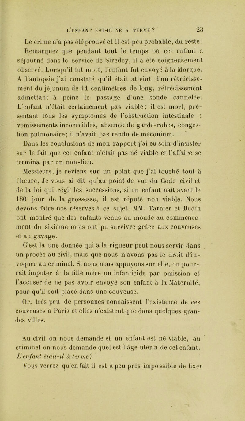 Le crime n’a pas été prouvé et il est peu probable, du reste. Remarquez que pendant tout le temps où cet enfant a séjourné dans le service de Siredey, il a été soigneusement observé. Lorsqu’il fut mort, l’enfant fut envoyé à la Morgue. A l’autopsie j’ai constaté qu’il était atteint d’un rétrécisse- ment du jéjunum de 11 centimètres de long, rétrécissement admettant à peine le passage d’une sonde cannelée. L’enfant n’était certainement pas viable; il est mort, pré- sentant tous les symptômes de l’obstruction intestinale : vomissements incoercibles, absence de garde-robes, conges- tion pulmonaire; il n’avait pas rendu de méconium. Dans les conclusions de mon rapport j’ai eu soin d’insister sur le fait que cet enfant n’était pas né viable et l’affaire se termina par un non-lieu. Messieurs, je reviens sur un point que j’ai touché tout à l’heure. Je vous ai dit qu’au point de vue du Gode civil et de la loi qui régit les successions, si un enfant naît avant le 180® jour de la grossesse, il est réputé non viable. Nous devons faire nos réserves à ce sujet. MM. Tarnier et Budin ont montré que des enfants venus au monde au commence- ment du sixième mois ont pu survivre grâce aux couveuses et au gavage. C’est là une donnée qui à la rigueur peut nous servir dans un procès au civil, mais que nous n’avOns pas le droit d’in- voquer au criminel. Si nous nous appuyons sur elle, on pour- rait imputer à la fille mère un infanticide par omission et l’accuser de ne pas avoir envoyé son enfant à la Maternité, pour qu’il soit placé dans une couveuse. Or, très peu de personnes connaissent l’existence de ces couveuses à Paris et elles n’existent que dans quelques gran- des villes. Au civil on nous demande si un enfant est né viable, au criminel on nous demande quel est l’âge utérin de cet enfant. L'enfant élait-il à terme? Yoqs verrez qu’en fait il est à peu près impossible de fixer