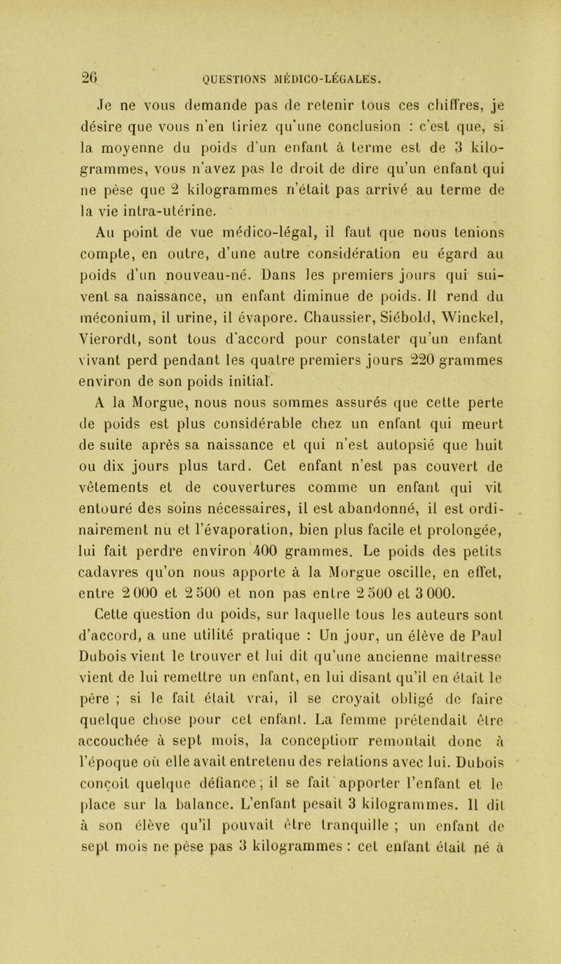 Je ne vous demande pas de retenir tous ces cliiffres, je désire que vous n’en liriez qu’une conclusion : c’est que, si la moyenne du poids d’un enfant à terme est de 3 kilo- grammes, vous n’avez pas le droit de dire qu’un enfant qui ne pèse que 2 kilogrammes n’était pas arrivé au terme de la vie intra-utérine. Au point de vue médico-légal, il faut que nous tenions compte, en outre, d’une autre considération eu égard au poids d’un nouveau-né. Dans les premiers jours qui sui- vent sa naissance, un enfant diminue de poids. Il rend du méconium, il urine, il évapore. Chaussier, Siébold, Winckel, Vierordt, sont tous d'accord pour constater qu’un enfant vivant perd pendant les quatre premiers jours 220 grammes environ de son poids initial. A la Morgue, nous nous sommes assurés que cette perte de poids est plus considérable chez un enfant qui meurt de suite après sa naissance et qui n’est autopsié que huit ou dix jours plus tard. Cet enfant n’est pas couvert de vêtements et de couvertures comme un enfant qui vit entouré des soins nécessaires, il est abandonné, il est ordi- nairement nu et l’évaporation, bien plus facile et prolongée, lui fait perdre environ 400 grammes. Le poids des petits cadavres qu’on nous apporte à la Morgue oscille, en effet, entre 2 000 et 2 500 et non pas entre 2 5ü0 et 3 000. Cette question du poids, sur laquelle tous les auteurs sont d’accord, a une utilité pratique : Un jour, un élève de Paul Dubois vient le trouver et lui dit qu’une ancienne maîtresse vient de lui remettre un enfant, en lui disant qu’il en était le père ; si le fait était vrai, il se croyait obligé de faire quelque chose pour cet enfant. La femme prétendait èlre accouchée à sept mois, la conception* remontait donc à l’époque oîi elle avait entretenu des relations avec lui. Dubois conçoit quelque défiance ; il se fait apporter l’enfant et le place sur la balance. L’enfant pesait 3 kilogrammes. Il dil à son élève qu’il pouvait être tranquille ; un enfant de