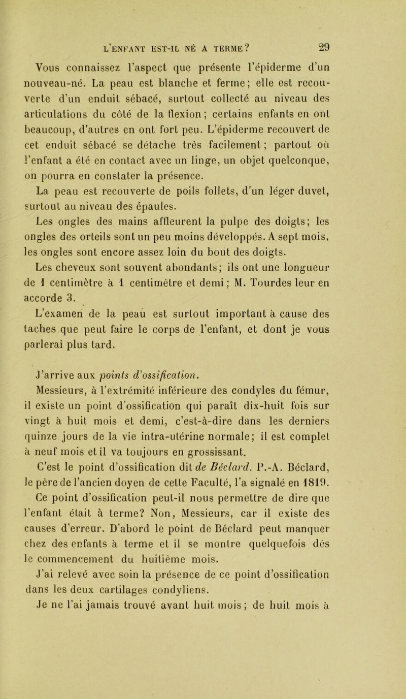 Vous connaissez l’aspect que présente l’épiderme d’un nouveau-né. La peau est blanche et ferme; elle est recou- verte d’un enduit sébacé, surtout collecté au niveau des articulations du coté de la flexion; certains enfants en ont beaucoup, d’autres en ont fort peu. L’épiderme recouvert de cet enduit sébacé se détache très facilement ; partout où l’enfant a été en contact avec un linge, un objet quelconque, on pourra en constater la présence. La peau est recouverte de poils follets, d’un léger duvet, surtout au niveau des épaules. Les ongles des mains affleurent la pulpe des doigts; les ongles des orteils sont un peu moins développés. A sept mois, les ongles sont encore assez loin du bout des doigts. Les cheveux sont souvent abondants; ils ont une longueur de i centimètre à 1 centimètre et demi; M. lourdes leur en accorde 3. L’examen de la peau est surtout important à cause des taches que peut faire le corps de l’enfant, et dont je vous parlerai plus tard. J’arrive aux points ossification. Messieurs, à l’extrémité inférieure des condyles du fémur, il existe un point d’ossiûcation qui paraît dix-huit fois sur vingt à huit mois et demi, c’est-à-dire dans les derniers quinze jours de la vie intra-utérine normale; il est complet à neuf mois et il va toujours en grossissant. C’est le point d’ossification d'ûde Béclard. P.-A. Béclard, le père de l’ancien doyen de celte Faculté, l’a signalé en 1819. Ce point d’ossification peut-il nous permettre de dire que l’enfant était à terme? Non, Messieurs, car il existe des causes d’erreur. D’abord le point de Béclard peut manquer chez des enfants à terme et il se montre quelquefois dés le commencement du huitième mois. J’ai relevé avec soin la présence de ce point d’ossification dans les deux cartilages condyliens. Je ne l’ai jamais trouvé avant huit mois; de huit mois à