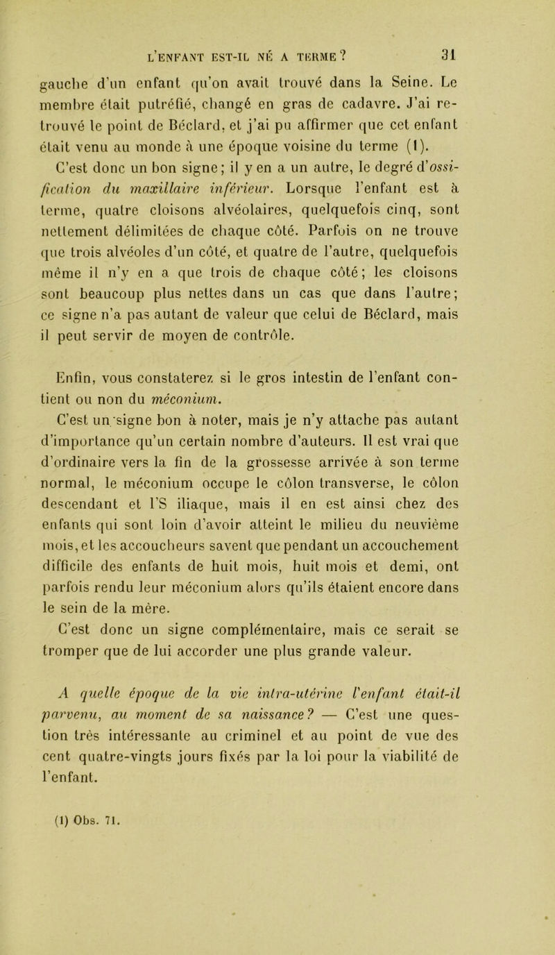 gauche d’un enfant qu’on avait trouvé dans la Seine. Le membre était putréfié, changé en gras de cadavre. J’ai re- trouvé le point de Béclard, et j’ai pu affirmer que cet enfant était venu au monde à une époque voisine du terme (I). C’est donc un bon signe ; il y en a un autre, le degré d’ossi- fication du maxillaire inférieur. Lorsque l’enfant est à terme, quatre cloisons alvéolaires, quelquefois cinq, sont nettement délimitées de chaque côté. Parfois on ne trouve que trois alvéoles d’un côté, et quatre de l’autre, quelquefois même il n’y en a que trois de chaque côté; les cloisons sont beaucoup plus nettes dans un cas que dans l’autre; ce signe n’a pas autant de valeur que celui de Béclard, mais il peut servir de moyen de contrôle. Enfin, vous constaterez si le gros intestin de l’enfant con- tient ou non du méconium. C’est un signe bon à noter, mais je n’y attache pas autant d’importance qu’un certain nombre d’auteurs. 11 est vrai que d’ordinaire vers la fin de la grossesse arrivée à son terme normal, le méconium occupe le côlon transverse, le côlon descendant et l’S iliaque, mais il en est ainsi chez des enfants qui sont loin d’avoir atteint le milieu du neuvième mois, et les accoucheurs savent que pendant un accouchement difficile des enfants de huit mois, huit mois et demi, ont parfois rendu leur méconium alors qu’ils étaient encore dans le sein de la mère. C’est donc un signe complémentaire, mais ce serait se tromper que de lui accorder une plus grande valeur. A quelle époque de la vie intra-utérine l'enfant était-il parvemi, au moment de sa naissance ? — C’est une ques- tion très intéressante au criminel et au point de vue des cent quatre-vingts jours fixés par la loi pour la viabilité de l’enfant.