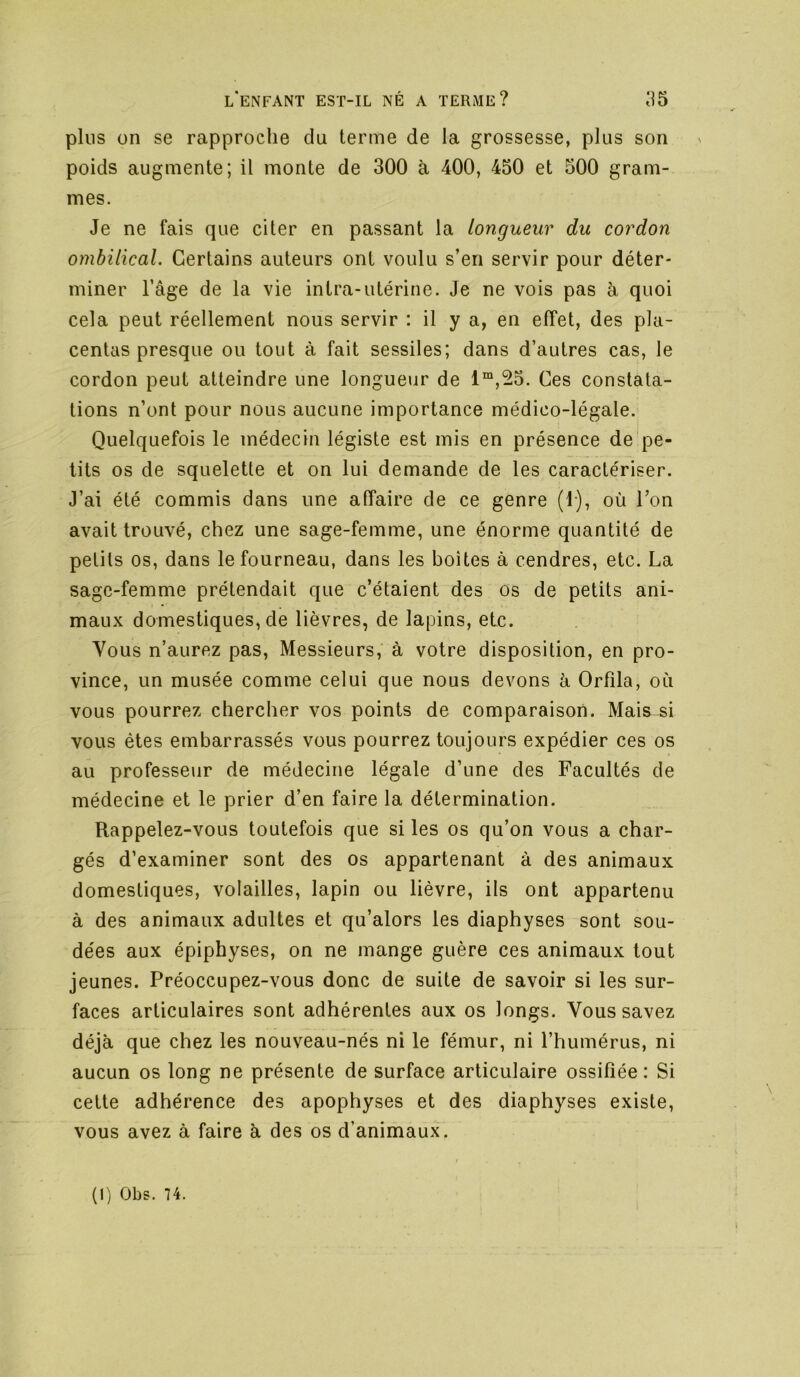plus on se rapproche du terme de la grossesse, plus son poids augmente; il monte de 300 à 400, 450 et 500 gram- mes. Je ne fais que citer en passant la longueur du cordon ombilical. Certains auteurs ont voulu s’en servir pour déter- miner l’âge de la vie intra-utérine. Je ne vois pas à quoi cela peut réellement nous servir : il y a, en effet, des pla- centas presque ou tout à fait sessiles; dans d’autres cas, le cordon peut atteindre une longueur de 1“,^5. Ces constata- tions n’ont pour nous aucune importance médico-légale. Quelquefois le médecin légiste est mis en présence de pe- tits os de squelette et on lui demande de les caractériser. J’ai été commis dans une affaire de ce genre (1), où Ton avait trouvé, chez une sage-femme, une énorme quantité de petits os, dans le fourneau, dans les boîtes à cendres, etc. La sage-femme prétendait que c’étaient des os de petits ani- maux domestiques, de lièvres, de lapins, etc. Vous n’aurez pas. Messieurs, à votre disposition, en pro- vince, un musée comme celui que nous devons à Orfila, où vous pourrez chercher vos points de comparaison. Mais si vous êtes embarrassés vous pourrez toujours expédier ces os au professeur de médecine légale d’une des Facultés de médecine et le prier d’en faire la détermination. Rappelez-vous toutefois que si les os qu’on vous a char- gés d’examiner sont des os appartenant à des animaux domestiques, volailles, lapin ou lièvre, ils ont appartenu à des animaux adultes et qu’alors les diaphyses sont sou- dées aux épiphyses, on ne mange guère ces animaux tout jeunes. Préoccupez-vous donc de suite de savoir si les sur- faces articulaires sont adhérentes aux os longs. Vous savez déjà que chez les nouveau-nés ni le fémur, ni l’humérus, ni aucun os long ne présente de surface articulaire ossifiée: Si cette adhérence des apophyses et des diaphyses existe, vous avez à faire à des os d’animaux.