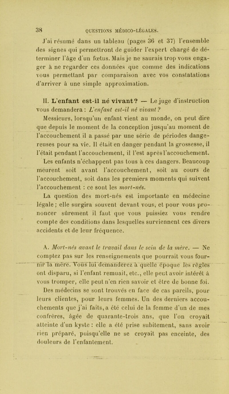 J’ai résumé dans un tableau (pages 36 et 37) l’ensemble des signes qui permettront de guider l’expert chargé de dé- terminer l’âge d'un fœtus. Mais je ne saurais trop vous enga- ger à ne regarder ces données que comme des indications vous permettant par comparaison avec vos constatations d’arriver à une simple approximation. II. L’enfant est-il né vivant? — Le juge d’instruction vous demandera : L'eMfant est-il né vivant ? Messieurs, lorsqu’un enfant vient au monde, on peut dire que depuis le moment de la conception jusqu’au moment de l’accouchement il a passé par une série de périodes dange- reuses pour sa vie. Il était en danger pendant la grossesse, il l’était pendant l’accouchement, il l’est après l’accouchement. Les enfants n’échappent pas tous à ces dangers. Beaucoup meurent soit avant l’accouchement, soit au cours de l’accouchement, soit dans les premiers moments qui suivent l’accouchement : ce sont les mort-nés. La question des mort-nés est importante en médecine légale; elle surgira souvent devant vous, et pour vous pro- noncer sûrement il faut que vous puissiez vous rendre compte des conditions dans lesquelles surviennent ces divers accidents et de leur fréquence. A. Mort-nés avant le travail dans le sein de la mère. — Ne comptez pas sur les renseignements que pourrait vous four- ni r Ta 'me r^. Toïï'slünd^^ àTjüellé époqne lès règîës' ont disparu, si l’enfant remuait, etc., elle peut avoir intérêt à vous tromper, elle peut n’en rien savoir et être de bonne foi. Des médecins se sont trouvés en face de cas pareils, pour leurs clientes, pour leurs femmes. Un des derniers accou- chements que j’ai faits, a été celui de la femme d’un de mes confrères, âgée de quarante-trois ans, que l’on croyait atteinte d’un kyste : elle a été prise subitement, sans avoir rien préparé, puisqu’elle ne se croyait pas enceinte, des douleurs de l’enfantement.