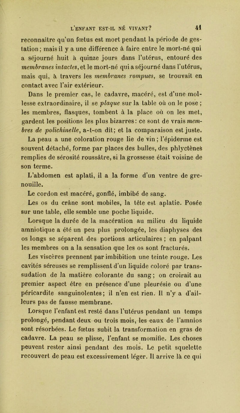 reconnaître qu’un fœtus est mort pendant la période de ges- tation; mais il y a une différence à faire entre le mort-né qui a séjourné huit à quinze jours dans Tutérus, entouré des membranes intactes, et le mort-né qui a séjourné dans l’utérus, mais qui, à travers les membranes rompues, se trouvait en contact avec l’air extérieur. Dans le premier cas, le cadavre, macéré, est d’une mol- lesse extraordinaire, il se plaque sur la table où on le pose ; les membres, flasques, tombent à la place où on les met, gardent les positions les plus bizarres: ce sont de vrais mem- bres de polichinelle, a-t-on dit; et la comparaison est juste. La peau a une coloration rouge lie de vin; l’épiderme est souvent détaché, forme par places des bulles, des phlyctènes remplies de sérosité roussâtre, si la grossesse était voisine de son terme. L’abdomen est aplati, il a la forme d’un ventre de gre- nouille. Le cordon est macéré, gonflé, imbibé de sang. Les os du crâne sont mobiles, la tête est aplatie. Posée sur une table, elle semble une poche liquide. Lorsque la durée de la macération au milieu du liquide amniotique a été un peu plus prolongée, les diaphyses des os longs se séparent des portions articulaires ; en palpant les membres on a la sensation que les os sont fracturés. Les viscères prennent par imbibition une teinte rouge. Les cavités séreuses se remplissent d’un liquide coloré par trans- sudation de la matière colorante du sang ; on croirait au premier aspect être en présence d’une pleurésie ou d’une péricardite sanguinolentes; il n’en est rien. Il n’y a d’ail- leurs pas de fausse membrane. Lorsque l’enfant est resté dans l’utérus pendant un temps prolongé, pendant deux ou trois mois, les eaux de l’amnios sont résorbées. Le fœtus subit la transformation en gras de cadavre. La peau se plisse, l’enfant se momifie. Les choses peuvent rester ainsi pendant des mois. Le petit squelette recouvert de peau est excessivement léger. Il arrive là ce qui