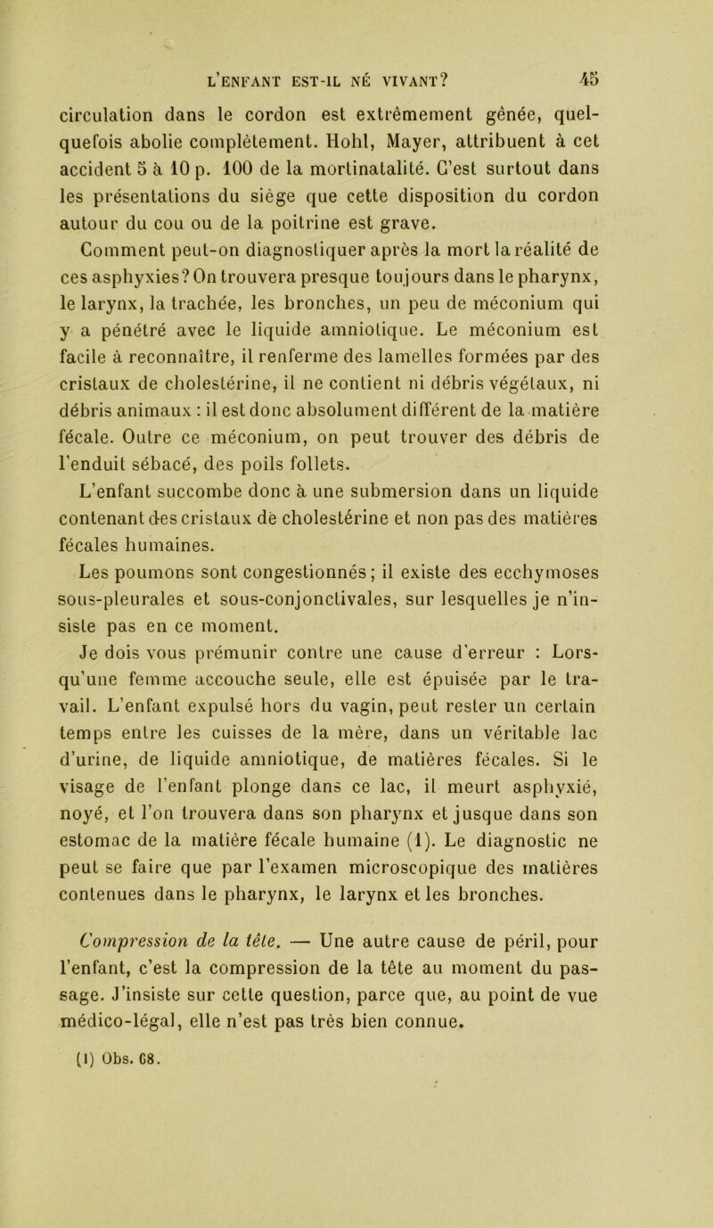 circulation dans le cordon est extrêmement gênée, quel- quefois abolie complètement. Hohl, Mayer, attribuent à cet accident 5 à 10 p. 100 de la mortinatalité. C’est surtout dans les présentations du siège que cette disposition du cordon autour du cou ou de la poitrine est grave. Comment peut-on diagnostiquer après la mort la réalité de ces asphyxies? On trouvera presque toujours dans le pharynx, le larynx, la trachée, les bronches, un peu de méconium qui y a pénétré avec le liquide amniotique. Le méconium est facile à reconnaître, il renferme des lameltes formées par des cristaux de cholestérine, il ne contient ni débris végétaux, ni débris animaux ; il est donc absolument différent de la matière fécale. Outre ce méconium, on peut trouver des débris de l’enduit sébacé, des poils follets. L’enfant succombe donc à une submersion dans un liquide contenant des cristaux dé cholestérine et non pas des matières fécales humaines. Les poumons sont congestionnés; il existe des ecchymoses sous-pleurales et sous-conjonctivales, sur lesquelles je n’in- siste pas en ce moment. Je dois vous prémunir contre une cause d’erreur : Lors- qu’une femme accouche seule, elle est épuisée par le tra- vail. L’enfant expulsé hors du vagin, peut rester un certain temps entre les cuisses de la mère, dans un véritable lac d’urine, de liquide amniotique, de matières fécales. Si le visage de l’enfant plonge dans ce lac, il meurt asphyxié, noyé, et l’on trouvera dans son pharynx et jusque dans son estomac de la matière fécale humaine (1). Le diagnostic ne peut se faire que par l’examen microscopique des matières contenues dans le pharynx, le larynx et les bronches. Compression de la fêle. — Une autre cause de péril, pour l’enfant, c’est la compression de la tête au moment du pas- sage. J’insiste sur cette question, parce que, au point de vue médico-légal, elle n’est pas très bien connue. (1) Obs. C8.