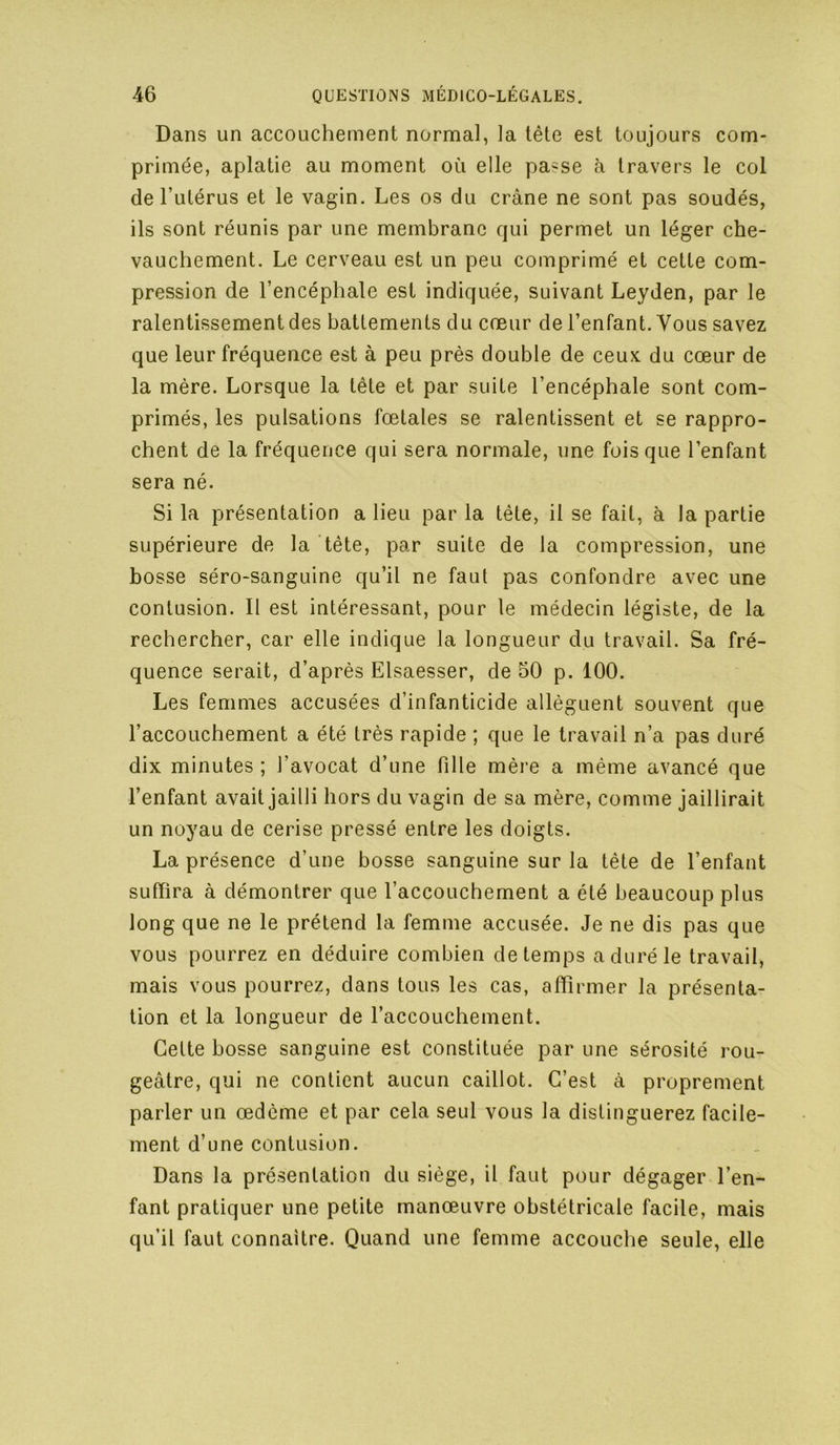 Dans un accouchement normal, la tête est toujours com- primée, aplatie au moment où elle passe à travers le col de l’iilérus et le vagin. Les os du crâne ne sont pas soudés, ils sont réunis par une membrane qui permet un léger che- vauchement. Le cerveau est un peu comprimé et cette com- pression de l’encéphale est indiquée, suivant Leyden, par le ralentissement des battements du cœur de l’enfant. Vous savez que leur fréquence est à peu près double de ceux du cœur de la mère. Lorsque la tête et par suite l’encéphale sont com- primés, les pulsations fœtales se ralentissent et se rappro- chent de la fréquence qui sera normale, une fois que l’enfant sera né. Si la présentation a lieu par la tète, il se fait, à la partie supérieure de la tête, par suite de la compression, une bosse séro-sanguine qu’il ne faut pas confondre avec une contusion. Il est intéressant, pour le médecin légiste, de la rechercher, car elle indique la longueur du travail. Sa fré- quence serait, d’après Elsaesser, de 50 p. 100. Les femmes accusées d’infanticide allèguent souvent que l’accouchement a été très rapide ; que le travail n’a pas duré dix minutes ; l’avocat d’une fille mère a même avancé que l’enfant avait jailli hors du vagin de sa mère, comme jaillirait un noyau de cerise pressé entre les doigts. La présence d’une bosse sanguine sur la tête de l’enfant suffira à démontrer que l’accouchement a été beaucoup plus long que ne le prétend la femme accusée. Je ne dis pas que vous pourrez en déduire combien de temps a duré le travail, mais vous pourrez, dans tous les cas, affirmer la présenta- tion et la longueur de l’accouchement. Cette bosse sanguine est constituée par une sérosité rou- geâtre, qui ne contient aucun caillot. C’est à proprement parler un œdème et par cela seul vous la distinguerez facile- ment d’une contusion. Dans la présentation du siège, il faut pour dégager l’en- fant pratiquer une petite manœuvre obstétricale facile, mais qu’il faut connaître. Quand une femme accouclie seule, elle