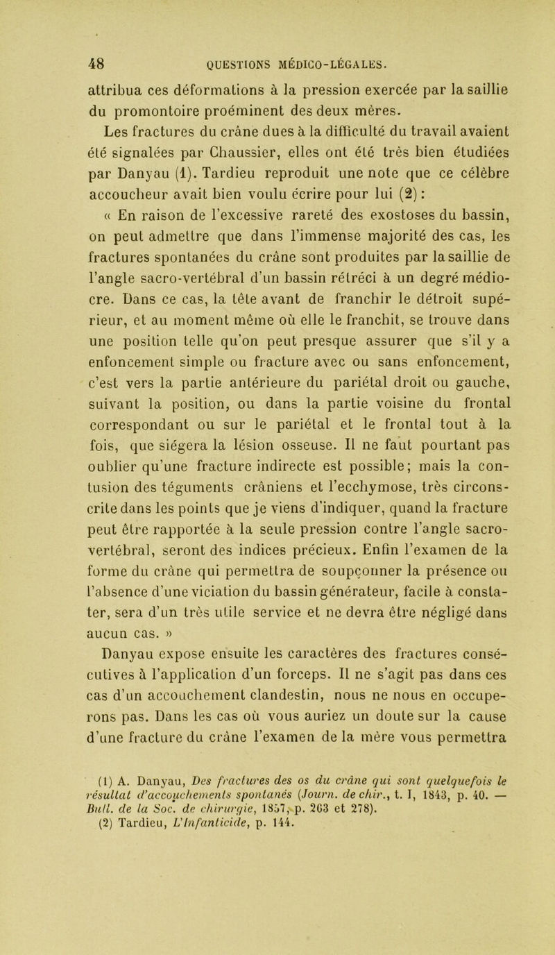 attribua ces déformations à la pression exercée par la saillie du promontoire proéminent des deux mères. Les fractures du crâne dues â la difficulté du travail avaient été signalées par Chaussier, elles ont été très bien étudiées par Danyau (1). Tardieu reproduit une note que ce célèbre accoucheur avait bien voulu écrire pour lui (2) : « En raison de l’excessive rareté des exostoses du bassin, on peut admettre que dans l’immense majorité des cas, les fractures spontanées du crâne sont produites par la saillie de l’angle sacro-vertébral d’un bassin rétréci à un degré médio- cre. Dans ce cas, la tête avant de franchir le détroit supé- rieur, et au moment même où elle le franchit, se trouve dans une position telle qu’on peut presque assurer que s’il y a enfoncement simple ou fracture avec ou sans enfoncement, c’est vers la partie antérieure du pariétal droit ou gauche, suivant la position, ou dans la partie voisine du frontal correspondant ou sur le pariétal et le frontal tout à la fois, que siégera la lésion osseuse. Il ne faut pourtant pas oublier qu’une fracture indirecte est possible; mais la con- tusion des téguments crâniens et l’ecchymose, très circons- crite dans les points que je viens d’indiquer, quand la fracture peut être rapportée à la seule pression contre l’angle sacro- vertébral, seront des indices précieux. Enfin l’examen de la forme du crâne qui permettra de soupçonner la présence ou l’absence d’une viciation du bassin générateur, facile à consta- ter, sera d’un très utile service et ne devra être négligé dans aucun cas. » Danyau expose ensuite les caractères des fractures consé- cutives à l’application d’un forceps. Il ne s’agit pas dans ces cas d’un accouchement clandestin, nous ne nous en occupe- rons pas. Dans les cas où vous auriez un doute sur la cause d’une fracture du crâne l’examen de la mère vous permettra (1) A. Danyau, Des fractures des os du crâne qui sont quelquefois le résultat d’accouchements spontanés [Jouvn. dechir.y t. I, 1843, p. 40. — BuH. de la Soc. de chirurgie, 1857, p. 2G3 et 278). (2) Tardieu, L'Infanticide, p. 144.