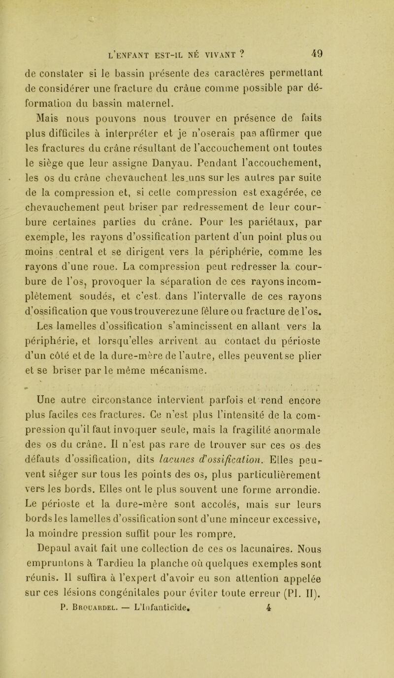 de constaler si le bassin présente des caractères permettant de considérer une fracture du crâne comme possible par dé- formation du bassin maternel. Mais nous pouvons nous trouver en présence de faits plus difûciles à interpréter et je n’oserais pas afûrmer que les fractures du crâne résultant de l’accouchement ont toutes le siège que leur assigne Danyau. Pendant l’accouchement, les os du crâne clievauchent les.uns sur les autres par suite de la compression et, si cette compression est exagérée, ce chevauchement peut briser par redressement de leur cour- bure certaines parties du crâne. Pour les pariétaux, par exemple, les rayons d’ossification partent d’un point plus ou moins central et se dirigent vers la périphérie, comme les rayons d’une roue. La compression peut redresser la cour- bure de l’os, provoquer la séparation de ces rayons incom- plètement soudés, et c’est, dans l’intervalle de ces rayons d’ossification que vous trouverez une fêlure ou fracture de l’os. Les lamelles d’ossification s’amincissent en allant vers la périphérie, et lorsqu’elles arrivent au contact du périoste d’un côté et de la dure-mère de l’autre, elles peuvent se plier et se briser par le même mécanisme. Une autre circonstance intervient parfois et'rend encore plus faciles ces fractures. Ce n’est plus l’intensité de la com- pression qu’il faut invoquer seule, mais la fragilité anormale des os du crâne. Il n’est pas rare de trouver sur ces os des défauts d’ossification, dits lacunes d'ossification. Elles peu- vent siéger sur tous les points des os, plus particulièrement vers les bords. Elles ont le plus souvent une forme arrondie. Le périoste et la dure-mère sont accolés, mais sur leurs bords les lamelles d’ossification sont d’une minceur excessive, la moindre pression suffit pour les rompre. Depaul avait fait une collection de ces os lacunaires. Nous empruntons à Tardieu la planche où quelques exemples sont réunis. 11 suffira à l’expert d’avoir eu son attention appelée sur ces lésions congénitales pour éviter toute erreur (PI. II). P. Broüaudel. — L’Infanticide, 4