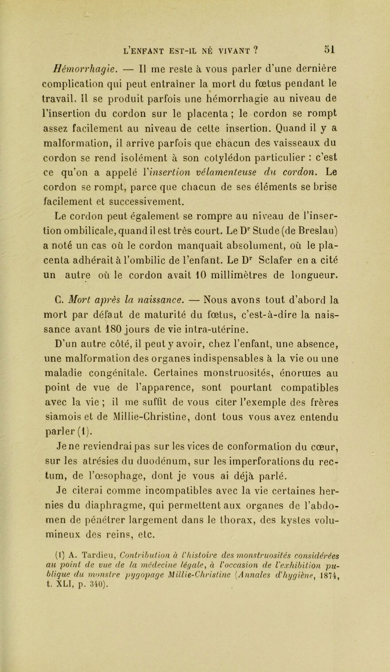 Hémorrhagie. — Il me reste à vous parler d’une dernière complication qui peut entraîner la mort du fœtus pendant le travail. Il se produit parfois une hémorrhagie au niveau de l’insertion du cordon sur le placenta; le cordon se rompt assez facilement au niveau de cette insertion. Quand il y a malformation, il arrive parfois que chacun des vaisseaux du cordon se rend isolément à son cotylédon particulier : c’est ce qu’on a appelé Vinserlion vélamenteuse du cordon. Le cordon se rompt, parce que chacun de ses éléments se brise facilement et successivement. Le cordon peut également se rompre au niveau de l’inser- tion ombilicale, quand il est très court. Le D'’ Stude (de Breslau) a noté un cas où le cordon manquait absolument, où le pla- centa adhérait à l’ombilic de l’enfant. Le D’’ Sclafer en a cité un autre où le cordon avait 10 millimètres de longueur. G. Mort après la naissance. — Nous avons tout d’abord la mort par défaut de maturité du fœtus, c’est-à-dire la nais- sance avant 180 jours de vie intra-utérine. D’un autre côté, il peut y avoir, chez l’enfant, une absence, une malformation des organes indispensables à la vie ou une maladie congénitale. Certaines monstruosités, énormes au point de vue de l’apparence, sont pourtant compatibles avec la vie; il me suffit de vous citer l’exemple des frères siamois et de Millie-Ghristine, dont tous vous avez entendu parler (1). Je ne reviendrai pas sur les vices de conformation du cœur, sur les atrésies du duodénum, sur les imperforations du rec- tum, de l’œsophage, dont je vous ai déjà parlé. Je citerai comme incompatibles avec la vie certaines her- nies du diaphragme, qui permettent aux organes de l’abdo- men de pénétrer largement dans le thorax, des kystes volu- mineux des reins, etc. (1) A. Tardieu, Contribution à L'histoire des monstruosités considérées au point de vue de la médecine légale, à L'occasion de l'exhibition pu- blique du nvmstre pygoparje Millie-Christme [Annales d'hyqiène, 1874, t. XLI, p. 340).
