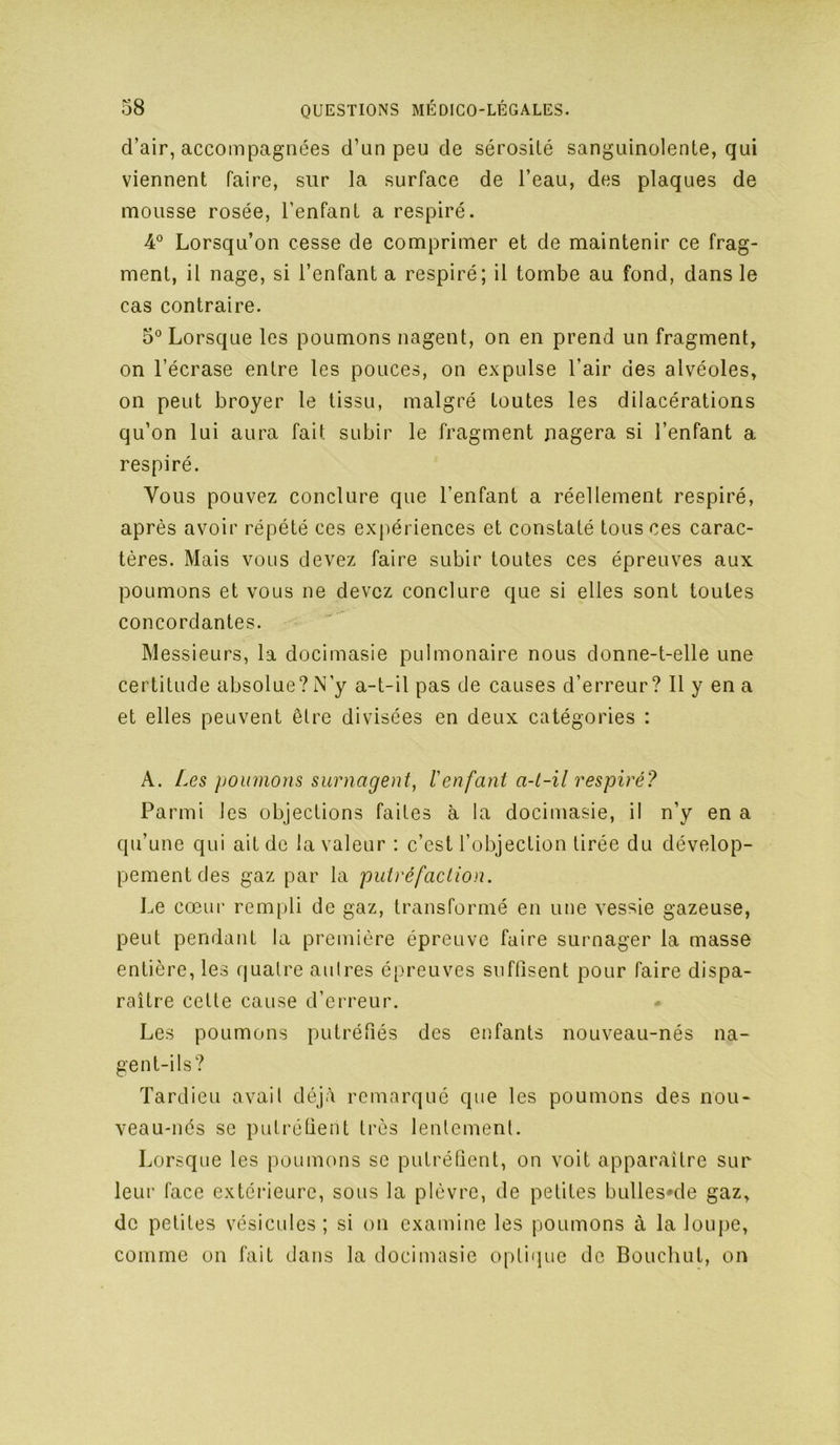d’air, accompagnées d’un peu de sérosité sanguinolente, qui viennent faire, sur la surface de l’eau, des plaques de mousse rosée, l’enfant a respiré. 4° Lorsqu’on cesse de comprimer et de maintenir ce frag- ment, il nage, si l’enfant a respiré; il tombe au fond, dans le cas contraire. 5° Lorsque les poumons nagent, on en prend un fragment, on l’écrase entre les pouces, on expulse l’air des alvéoles, on peut broyer le tissu, malgré toutes les dilacérations qu’on lui aura fait subir le fragment nagera si l’enfant a respiré. Vous pouvez conclure que l’enfant a réellement respiré, après avoir répété ces expériences et constaté tous ces carac- tères. Mais vous devez faire subir toutes ces épreuves aux poumons et vous ne devez conclure que si elles sont toutes concordantes. Messieurs, la docimasie pulmonaire nous donne-t-elle une certitude absolue?N’y a-t-il pas de causes d’erreur? 11 y en a et elles peuvent être divisées en deux catégories : A. Aes poumons surnagent, l'enfant a-t-il respiré? Parmi les objections faites à la docimasie, il n’y en a qu’une qui ait de la valeur : c’est l’objection tirée du dévelop- pement des gaz par la putréfaction. Le cœur rem[)li de gaz, transformé en une vessie gazeuse, peut pendant la première épreuve faire surnager la masse entière, les quatre aulres épreuves suffisent pour faire dispa- raître cette cause d’erreur. Les poumons putréfiés des enfants nouveau-nés na- gent-ils? Tardieu avail déjà remarqué que les poumons des nou- veau-nés se putréfient très lentement. Lorsque les poumons se putréfient, on voit apparaître sur leur face extérieure, sous la plèvre, de petites bullesœle gaz, de petites vésicules ; si on examine les poumons à la loupe, comme on fait dans la docimasie optique de Bouchut, on
