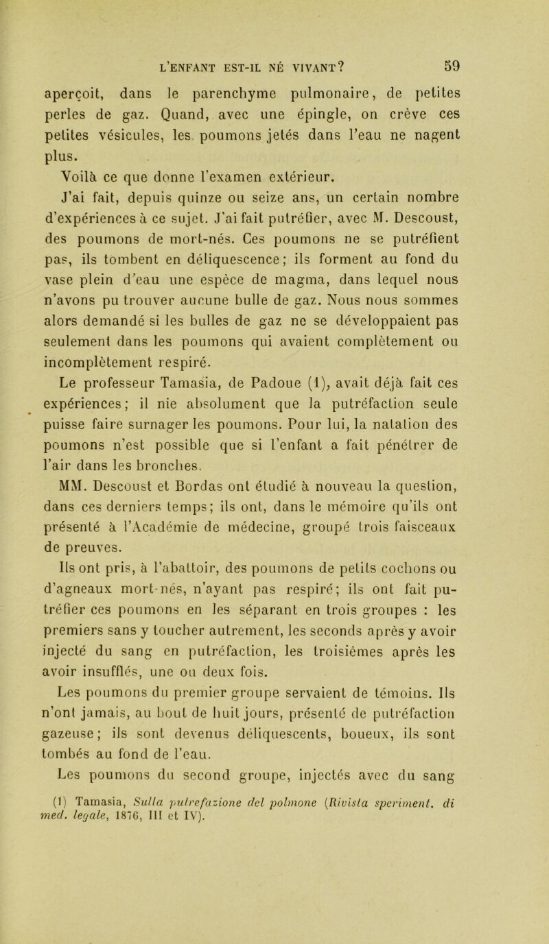 aperçoit, dans le parenchyme pulmonaire, de petites perles de gaz. Quand, avec une épingle, on crève ces petites vésicules, les poumons jetés dans l’eau ne nagent plus. Voilà ce que donne l’examen extérieur. J’ai fait, depuis quinze ou seize ans, un certain nombre d’expériences à ce sujet. J’ai fait putréfier, avec M. Descoust, des poumons de mort-nés. Ges poumons ne se putréfient pas, ils tombent en déliquescence; ils forment au fond du vase plein d'eau une espèce de magma, dans lequel nous n’avons pu trouver aucune bulle de gaz. Nous nous sommes alors demandé si les bulles de gaz ne se développaient pas seulement dans les poumons qui avaient complètement ou incomplètement respiré. Le professeur Tamasia, de Padoue (1), avait déjà fait ces expériences; il nie absolument que la putréfaction seule puisse faire surnager les poumons. Pour lui, la nalalion des poumons n’est possible que si l’enfant a fait pénétrer de l’air dans les bronches. MM. Descoust et Bordas ont étudié à nouveau la question, dans ces derniers temps; ils ont, dans le mémoire qu’ils ont présenté à l’Académie de médecine, groupé trois faisceaux de preuves. Ils ont pris, à l’abattoir, des poumons de petits cochons ou d’agneaux mort-nés, n’ayant pas respiré; ils ont fait pu- tréfier ces poumons en les séparant en trois groupes : les premiers sans y loucher autrement, les seconds après y avoir injecté du sang en putréfaction, les troisièmes après les avoir insufflés, une ou deux fois. Les poumons du premier groupe servaient de témoins. Ils n’ont jamais, au bout de huit jours, présenté de putréfaction gazeuse; ils sont devenus déliquescents, boueux, ils sont tombés au fond de l’eau. Les poumons du second groupe, injectés avec du sang (1) Tamasia, Sulla pulrefazione del polmo7ie {Rivista sperimefit. di med. legale, 187G, lit et IV).