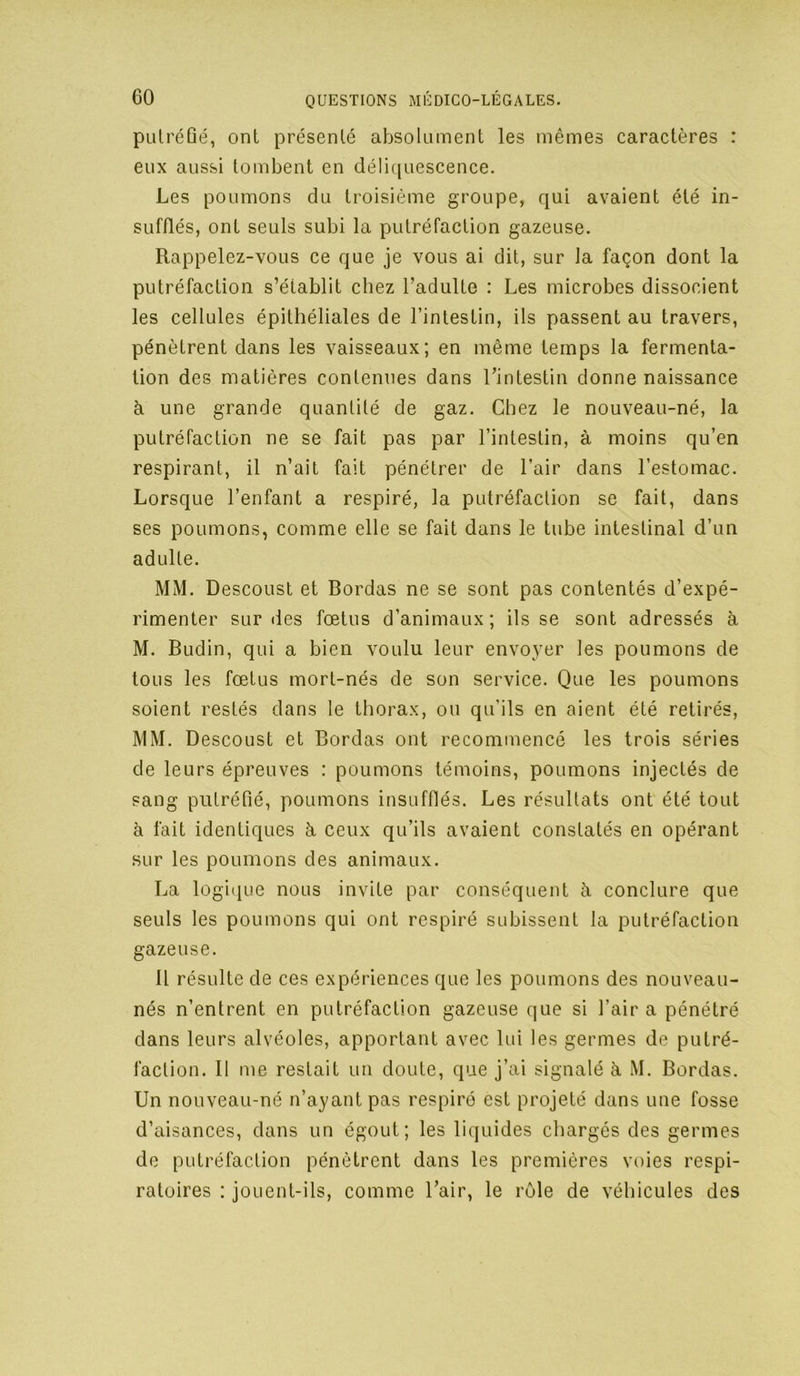 pulréûé, ont présenté absolument les mêmes caractères : eux aussi tombent en déliquescence. Les poumons du troisième groupe, qui avaient été in- sufflés, ont seuls subi la putréfaction gazeuse. Rappelez-vous ce que je vous ai dit, sur la façon dont la putréfaction s’établit chez l’adulte : Les microbes dissocient les cellules épithéliales de l’intestin, ils passent au travers, pénètrent dans les vaisseaux; en même temps la fermenta- tion des matières contenues dans l’intestin donne naissance à une grande quantité de gaz. Chez le nouveau-né, la putréfaction ne se fait pas par l’intestin, à moins qu’en respirant, il n’ait fait pénétrer de l’air dans l’estomac. Lorsque l’enfant a respiré, la putréfaction se fait, dans ses poumons, comme elle se fait dans le tube intestinal d’un adulte. MM. Descoust et Bordas ne se sont pas contentés d’expé- rimenter sur des fœtus d’animaux; ils se sont adressés à M. Budin, qui a bien voulu leur envoyer les poumons de tous les fœtus mort-nés de son service. Que les poumons soient restés dans le thorax, ou qu’ils en aient été retirés, MM. Descoust et Bordas ont recommencé les trois séries de leurs épreuves : poumons témoins, poumons injectés de sang putréfié, poumons insufflés. Les résultats ont été tout à fait identiques à, ceux qu’ils avaient constatés en opérant sur les poumons des animaux. La logi^iue nous invite par conséquent à conclure que seuls les poumons qui ont respiré subissent la putréfaction gazeuse. Il résulte de ces expériences que les poumons des nouveau- nés n’entrent en putréfaction gazeuse que si l’air a pénétré dans leurs alvéoles, apportant avec lui les germes de putré- faction. Il me restait un doute, que j’ai signalé à M. Bordas. Un nouveau-né n’ayant pas respiré est projeté dans une fosse d’aisances, dans un égout; les liquides chargés des germes de putréfaction pénètrent dans les premières voies respi- ratoires : jouent-ils, comme l’air, le rôle de véhicules des